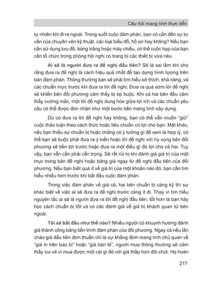 Câu hỏi mang tính thực tiễn
217
tự nhiên khi đi ra ngoài. Trong suốt cuộc đàm phán, bạn có cần đến sự tư
vấn của chuyên vên kỹ thuật, các loại biểu đồ, hồ sơ hay không? Nếu bạn
cần sử dụng lưu đồ, bảng trắng hoặc máy chiếu, có thể cuộc họp của bạn
cần tổ chức trong phòng hội nghị có trang bị các thiết bị vừa nêu.
Ai sẽ là người đưa ra đề nghị đầu tiên? Sẽ là sai lầm khi cho
rằng đưa ra đề nghị là cách hiệu quả nhất để tạo dựng hình tượng trên
bàn đàm phán. Thông thường bạn sẽ phải tìm hiểu sở thích, khả năng, và
các chuẩn mực trước khi đưa ra lời đề nghị. Đưa ra quá sớm lời đề nghị
sẽ khiến bên đối phương cảm thấy bị ép buộc. Khi cả hai bên đều cảm
thấy vướng mắc, một lời đề nghị dung hòa giữa lợi ích và các chuẩn yêu
cầu có thể được đón nhận như một bước tiến mang tính xây dựng.
Dù có đưa ra lời đề nghị hay không, bạn có thể vẫn muốn “giữ”
cuộc thảo luận theo cách thức hoặc tiêu chuẩn có lợi cho bạn. Mặt khác,
nếu bạn thiếu sự chuẩn bị hoặc chẳng có ý tưởng gì để xem là hợp lý, có
thể bạn sẽ buộc phải đưa ra ý kiến hoặc lời đề nghị với hy vọng bên đối
phương sẽ tiến tới trước hoặc đưa ra một điều gì đó lợi cho cả hai. Tuy
vậy, bạn vẫn cần phải cẩn trọng. Sẽ rất rủi ro khi đánh giá giá trị của một
mục trong bản đề nghị hoặc bảng giá ngay từ đề nghị đầu tiên của đối
phương. Nếu bạn biết quá ít về giá trị của một khoản nào đó, bạn cần tìm
hiểu nhiều hơn trước khi bắt đầu cuộc đàm phán.
Trong việc đàm phán về giá cả, hai bên chuẩn bị càng kỹ thì sự
khác biệt về việc ai sẽ đưa ra đề nghị trước càng ít đi. Thay vì tìm hiểu
nguyên tắc ai sẽ là người đưa ra lời đề nghị đầu tiên, tốt hơn là bạn hãy
học cách chuẩn bị tốt và có các đánh giá về giá trị khách quan từ bên
ngoài.
Tôi sẽ bắt đầu như thế nào? Nhiều người có khuynh hướng đánh
giá thành công bằng tiến trình đàm phán của đối phương. Ngay cả nếu lần
chào giá đầu tiên đơn thuần chỉ là sự khẳng định mang tính chủ quan về
“giá in trên bao bì” hoặc “giá bán lẻ”, người mua thông thường sẽ cảm
thấy vui vẻ vì mua được một cái gì đó với giá thấp hơn đôi chút. Họ hoàn
 