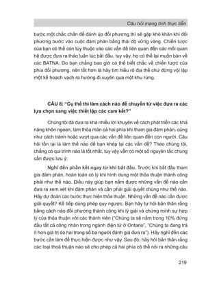 Câu hỏi mang tính thực tiễn
219
bước một chắc chắn để đánh úp đối phương thì sẽ gặp khó khăn khi đối
phương bước vào cuộc đàm phán bằng thái độ vững vàng. Chiến lược
của bạn có thể còn tùy thuộc vào các vấn đề liên quan đến các mối quan
hệ được đưa ra thảo luận lúc bắt đầu, tuy vậy, họ có thể lại muốn bàn về
các BATNA. Do bạn chẳng bao giờ có thể biết chắc về chiến lược của
phía đối phương, nên tốt hơn là hãy tìm hiểu rõ địa thế chứ đừng vội lập
một kế hoạch vạch ra hướng đi xuyên qua một khu rừng.
CÂU 8: “Cụ thể thì làm cách nào để chuyển từ việc đưa ra các
lựa chọn sang việc thiết lập các cam kết?”
Chúng tôi đã đưa ra khá nhiều lời khuyên về cách phát triển các khả
năng khôn ngoan, làm thỏa mãn cả hai phía khi tham gia đàm phán, cũng
như cách tránh hoặc vượt qua các vấn đề liên quan đến con người. Câu
hỏi tồn tại là làm thế nào để bạn khép lại các vấn đề? Theo chúng tôi,
chẳng có qui trình nào là tốt nhất, tuy vậy vẫn có một số nguyên tắc chung
cần được lưu ý:
Nghĩ đến phần kết ngay từ khi bắt đầu. Trước khi bắt đầu tham
gia đàm phán, hoàn toàn có lý khi hình dung một thỏa thuận thành công
phải như thế nào. Điều này giúp bạn nắm được những vấn đề nào cần
đưa ra xem xét khi đàm phán và cần phải giải quyết chúng như thế nào.
Hãy dự đoán các bước thực hiện thỏa thuận. Những vấn đề nào cần được
giải quyết? Kế tiếp dùng phép quy ngược. Bạn hãy tự hỏi bản thân rằng
bằng cách nào đối phương thành công khi lý giải và chứng minh sự hợp
lý của thỏa thuận với các thành viên (“Chúng ta sẽ nằm trong 10% đứng
đầu tất cả công nhân trong ngành điện tử ở Ontario”, “Chúng ta đang trả
ít hơn giá trị do hai trong số ba người đánh giá đưa ra”). Hãy nghĩ đến các
bước cần làm để thực hiện được như vậy. Sau đó, hãy hỏi bản thân rằng
các loại thoả thuận nào sẽ cho phép cả hai phía có thể nói ra những câu
 