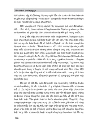 10 câu h i th ng g p
220
đại loại như vậy. Cuối cùng, hãy suy nghĩ đến các bước cần thực hiện để
thuyết phục đối phương – và cả bạn – cùng chấp thuận thỏa thuận được
đề nghị hơn là tiếp tục đàm phán thêm.
Cần luôn ghi nhớ những câu hỏi này trong suốt quá trình đàm phán,
điều chỉnh và dự đoán với các thông tin có sẵn. Tập trung vào mục tiêu
do bạn đề ra sẽ giúp việc đàm phán của bạn đạt kết quả mong muốn.
Lưu ý đến việc phác thảo một thỏa thuận cơ sở. Trong các cuộc
đàm phán nhằm đưa ra một thỏa thuận bằn văn bản, việc phác thảo phần
đại cương của thỏa thuận đã trở thành một phần rất cần thiết trong toàn
bộ quá trình chuẩn bị. “Thoả thuận cơ sở” chính là văn kiện được viết
theo mẫu của thỏa thuận, nhưng chừa trống ở từng điều khoản mà sẽ
được giải quyết bằng đàm phán. Mẫu chuẩn của thỏa thuận mua bán mà
bất kỳ người môi giới địa ốc nào cũng biết là một ví dụ của một thỏa thuận
cơ sở được soạn thảo chi tiết. Ở các trường hợp khác hầu như chẳng có
gì hơn một danh sách các đầu đề có thể chấp nhận được. Tuy nhiên, một
bản thỏa thuận cơ sở được soạn thảo chi tiết sẽ giúp bạn đảm bảo các
vấn đề quan trọng không bị bỏ sót trong suốt quá trình đàm phán. Một
thỏa thuận như vậy đóng vai trò là điểm bắt đầu và là chương trình làm
việc cho buổi đàm phán, đồng thời giúp bạn sử dụng quỹ thời gian một
cách hiệu quả.
Dù bạn có bắt đầu buổi đàm phán của mình bằng một thoả thuận
cơ sở hay không thì vẫn hoàn toàn có lý khi phác thảo các điều khoản có
thể có của một thỏa thuận khi bạn bước vào đàm phán. Việc phác thảo
giúp cho các buổi thảo luận tập trung, mở ra các vấn đề quan trọng, không
để bỏ sót chúng; đồng thời giúp các bên tham gia hiểu về tiến trình của
buổi thảo luận. Việc phác thảo khi bước vào đàm phán đồng thời cũng
cung cấp phần ghi chép được trong các buổi thảo luận, giảm bớt khả năng
có thể gây hiểu lầm sau đó. Nếu bạn soạn phần cơ sở cho một thỏa thuận,
phần phác thảo có thể chỉ đóng vai trò điền vào chỗ trống khi bạn thảo
luận từng điều khoản một, hoặc trong trường hợp bạn chưa đạt đến sự
 