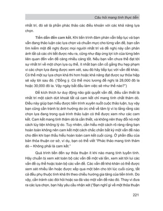 Câu hỏi mang tính thực tiễn
221
nhất trí, đó sẽ là phần phác thảo các điều khoản với các khả năng lựa
chọn.
Tiến dần đến cam kết. Khi tiến trình đàm phán vẫn tiếp tục và bạn
vẫn đang thảo luận các lựa chọn và chuẩn mực cho từng vấn đề, bạn cần
tìm kiếm một đề nghị được mọi người nhất trí và đề nghị này cần phản
ánh tất cả các chi tiết được nêu ra, cũng như đáp ứng lợi ích của từng bên
liên quan đến vấn đề càng nhiều càng tốt. Nếu bạn vẫn chưa thể đạt tới
sự nhất trí về một chọn lựa cụ thể, ít nhất bạn cần cố gắng thu hẹp phạm
vi các chọn lựa đang được xem xét, sau đó hãy tiếp tục với vấn đề khác.
Có thể một sự lựa chọn khả thi hơn hoặc khả năng đạt được sự thỏa hiệp
sẽ xảy tới sau đó. (“Đồng ý. Có thể mức lương đề nghị là 28,000 đô la
hoặc 30,000 đô la. Vậy ngày bắt đầu làm việc sẽ như thế nào?”)
Để kích thích tư duy động não giải quyết vấn đề, điều cần thiết là
nhất trí một cách dứt khoát tất cả cam kết chỉ mang tính chất thăm dò.
Điều này giúp bạn hiểu được tiến trình xuyên suốt cuộc thảo luận, tuy vậy
bạn cũng cần tránh bị ảnh hưởng do ức chế về tâm lý vì lo lắng rằng các
chọn lựa đang trong quá trình thảo luận có thể được xem như các cam
kết. Cam kết mang tính thăm dò là cần thiết, và không nên thay đổi nó một
cách tùy tiện không lý do. Tuy nhiên, cần hiểu một cách rõ ràng rằng bạn
hoàn toàn không nên cam kết một cách chắc chắn bất kỳ một vấn đề nào
cho đến khi bạn thấu hiểu hoàn toàn cam kết cuối cùng. Ở phần đầu của
bản thỏa thuận cơ sở, ví dụ, bạn có thể viết “Phác thảo mang tính thăm
dò – Không phải là cam kết.”
Quá trình tiến đến sự thỏa thuận ít khi nào mang tính tuyến tính.
Hãy chuẩn bị xem xét toàn bộ các vấn đề một vài lần, xem xét tới lui các
vấn đề cụ thể hoặc toàn bộ các vấn đề. Các vấn đề khó khăn có thể được
xem xét nhiều lần hoặc được xếp qua một bên cho tới lúc cuối cùng, tất
cả đều phụ thuộc tính khả thi theo chiều hướng gia tăng của tiến trình. Do
vậy, cần tránh các đòi hỏi hoặc sa đà vào một vấn đề nào đó. Thay vì đưa
ra các lựa chọn, bạn hãy yêu cầu nhận xét (“Bạn nghĩ gì về một thỏa thuận
 