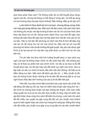 10 câu h i th ng g p
222
dựa theo phác thảo này? Tôi không chắc tôi có thể thuyết phục được
người của tôi, nhưng trái bóng có thể đang ở trong sân. Có thể áp dụng
nó cho trường hợp của bạn được không? Nếu không, điều gì sẽ xảy ra?)
Luôn kiên trì theo đuổi lợi ích của bạn, nhưng đừng cứng nhắc
với một giải pháp bất kỳ nào. Một cách để đàm phán một cách kiên định
mà không phụ thuộc vào lập trường là tách các lợi ích của bạn khỏi cách
thức đạt được lợi ích đó. Đứng trước thách thức của một đề nghị, bạn
không cần bám theo đề nghị này mà hãy phân tích một lần nữa các lợi ích
cơ bản. Hãy tự hỏi liệu đối phương có cách nào khả dĩ hơn để đáp ứng
các lợi ích đó cũng như lợi ích của chính họ. Nếu các lợi ích của đối
phương trở thành mâu thuẫn không thể giải quyết, hãy yêu cầu được giải
thích lý do tại sao lợi ích của bên này phải được ưu tiên hơn lợi ích của
bên kia.
Trừ phi bên kia đưa một tình huống thuyết phục vì sao cách suy
nghĩ của bạn là không hoàn chỉnh và cần phải thay đổi, nếu không bạn
hãy cứ đi theo sự phân tích của chính mình. Và nếu lý do đưa ra đủ để
thuyết phục bạn, lúc đó bạn hãy sửa đổi cách suy nghĩ của mình, đưa ra
lập luận có căn cứ chính là bước đầu tiên cần làm (Đúng, đó thật sự là
điểm đáng lưu tâm. Một cách để đánh giá yếu tố…). Nếu chuẩn bị tốt,
bạn sẽ lường trước được những lý lẽ do bên đối phương đặt ra và suy
nghĩ được thấu đáo ảnh hưởng của các lý lẽ đó đến kết quả.
Trên hết, mục tiêu chính đặt ra là tránh các cuộc tranh cãi vô bổ. Khi
bất đồng vẫn tiếp tục tồn tại, hãy tìm kiếm thỏa thuận xếp hàng thứ hai –
đó chính là những thỏa thuận mà bạn không tán thành. Cần luôn chắc
rằng quyền lợi và lý do do các bên đưa ra đều rõ ràng. Hãy tìm kiếm các
giả định khác nhau cũng như cách để kiểm tra chúng. Luôn luôn tìm cách
để đối chiếu các quyền lợi gây xung đột đối với các chuẩn mực khách
quan từ bên ngoài hoặc các chọn lựa mang tính sáng tạo. Đồng thời cũng
cần đối chiếu các chuẩn mực gây ra sự xung đột với các tiêu chuẩn đánh
 