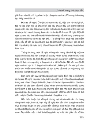 Câu hỏi mang tính thực tiễn
223
giá được cho là phù hợp hơn hoặc bằng các sự trao đổi mang tính sáng
tạo. Hãy luôn kiên trì.
Đưa ra đề nghị. Ở một khía cạnh nào đó, việc làm rõ các lợi ích,
tạo ra các chọn lựa và phân tích các tiêu chuẩn đều làm giảm bớt khả
năng phản bác của đối phương. Khi một vấn đề hoặc một nhóm các vấn
đề được tìm hiểu kỹ càng, bạn cần chuẩn bị để đưa ra đề nghị. Một đề
nghị đưa ra vào thời điểm quá sớm sẽ làm việc kết nối song phương hai
vấn đề chính yếu có thể bị hạn chế. (Tôi đồng ý kết thúc vào thời điểm
30/6, nếu số tiền trả góp không quá 50.000 đô la”). Sau này, bạn có thể
kết hợp những đề nghị từng phần thành một đề nghị mang ý nghĩa bao
hàm hơn.
Thông thường, một đề nghị không nên mang đến bất kỳ một sự
ngạc nhiên nào. Nó nên là một kết quả tự nhiên được phát triển từ việc
thảo luận từ trước đó. Một đề nghị không nên mang tính chất “hoặc nhận
hoặc từ bỏ”, nhưng cũng không nên ở vị trí khởi đầu. Nó nên là một đề
nghị mà theo bạn là có ý nghĩa với cả hai bên, là kết quả của một quá trình
trước đó. Nhiều cuộc đàm phán đã đạt được kết quả khi một trong hai
bên đưa ra một đề nghị hoàn chỉnh.
Bạn cũng cần suy nghĩ bằng cách nào và địa điểm nào là thích hợp
để đưa ra đề nghị. Nếu các cuộc thảo luận diễn ra ở chốn công cộng hoặc
trong một nhóm đông thành viên, bạn có thể tìm dịp nào đó kín đáo hơn
để thăm dò các cam kết cuối cùng. Phần lớn các thỏa thuận đều được
quyết định ở các cuộc họp song phương gồm các nhà đàm phán ở cấp
cao nhất đại diện cho mỗi bên, mặc dù phần kết thúc chính thức có thể
diễn ra tại một diễn đàn mang tính chất công khai hơn.
Nếu thỏa thuận đạt kết quả nhưng một số vấn đề vẫn còn trong
vòng tranh luận, bàn cãi, bạn hãy đề nghị một tiến trình dung hòa nhằm
mục đích tạo thuận lợi cho việc đi đến kết thúc thỏa thuận. Việc chia nhỏ
sự khác biệt giữa các số liệu mang tính chủ quan sẽ đưa đến kết quả chủ
quan. Tuy nhiên, nếu chia thành từng phần sự khác biệt giữa các số liệu
 