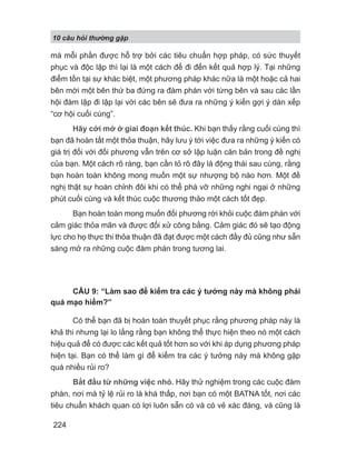 10 câu h i th ng g p
224
mà mỗi phần được hỗ trợ bởi các tiêu chuẩn hợp pháp, có sức thuyết
phục và độc lập thì lại là một cách để đi đến kết quả hợp lý. Tại những
điểm tồn tại sự khác biệt, một phương pháp khác nữa là một hoặc cả hai
bên mời một bên thứ ba đứng ra đàm phán với từng bên và sau các lần
hội đàm lập đi lập lại với các bên sẽ đưa ra những ý kiến gợi ý dàn xếp
“cơ hội cuối cùng”.
Hãy cởi mở ở giai đoạn kết thúc. Khi bạn thấy rằng cuối cùng thì
bạn đã hoàn tất một thỏa thuận, hãy lưu ý tới việc đưa ra những ý kiến có
giá trị đối với đối phương vẫn trên cơ sở lập luận căn bản trong đề nghị
của bạn. Một cách rõ ràng, bạn cần tỏ rõ đây là động thái sau cùng, rằng
bạn hoàn toàn không mong muốn một sự nhượng bộ nào hơn. Một đề
nghị thật sự hoàn chỉnh đôi khi có thể phá vỡ những nghi ngại ở những
phút cuối cùng và kết thúc cuộc thương thảo một cách tốt đẹp.
Bạn hoàn toàn mong muốn đối phương rời khỏi cuộc đàm phán với
cảm giác thỏa mãn và được đối xử công bằng. Cảm giác đó sẽ tạo động
lực cho họ thực thi thỏa thuận đã đạt được một cách đầy đủ cũng như sẵn
sàng mở ra những cuộc đàm phán trong tương lai.
CÂU 9: “Làm sao để kiểm tra các ý tưởng này mà không phải
quá mạo hiểm?”
Có thể bạn đã bị hoàn toàn thuyết phục rằng phương pháp này là
khả thi nhưng lại lo lắng rằng bạn không thể thực hiện theo nó một cách
hiệu quả để có được các kết quả tốt hơn so với khi áp dụng phương pháp
hiện tại. Bạn có thể làm gì để kiểm tra các ý tưởng này mà không gặp
quá nhiều rủi ro?
Bắt đầu từ những việc nhỏ. Hãy thử nghiệm trong các cuộc đàm
phán, nơi mà tỷ lệ rủi ro là khá thấp, nơi bạn có một BATNA tốt, nơi các
tiêu chuẩn khách quan có lợi luôn sẵn có và có vẻ xác đáng, và cũng là
 