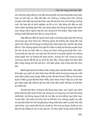 nơi mà khả năng đồng ý của đối phương đối với phương pháp này hoàn
toàn có thể xảy ra. Hãy bắt đầu với những ý tưởng dựa trên những
chuyên môn hiện tại của bản thân, sau đó hãy thử sức với những ý tưởng
mới. Khi bạn đã có kinh nghiệm và đủ tự tin, hãy tăng vốn đầu tư một
cách chậm rãi bằng cách thử các công nghệ mới trong những hoàn cảnh
vừa mang một ý nghĩa nào đó vừa mang tính thử thách. Bạn hoàn toàn
không nhất thiết phải thử tất cả cùng một lúc.
Hãy đầu tư. Một số người chơi quần vợt trong suốt cuộc đời nhưng
chưa bao giờ chơi khá hơn. Những người đó không sẵn sàng đổi mới
cách nhìn nhận về những gì họ đang thực hiện hoặc xem xét tới việc thay
đổi nó. Còn những người chơi giỏi thì nhận ra rằng họ thường xuyên chơi
tốt hơn là do họ dám đầu tư công sức theo những phương thức mới.
Trong một lúc nào đó, mọi việc trở nên tệ hại vì họ phải vật lộn với những
công nghệ mới và không hề quen thuộc, nhưng rồi cuối cùng họ cũng
vượt qua được để lấy lại sự bình ổn ban đầu. Công nghệ mới đem đến
tiềm năng mang tính lâu dài hơn. Với đàm phán, bạn cũng cần làm như
thế.
Đánh giá quá trình thực hiện công việc của bản thân. Hãy dành
thời gian suy nghĩ về cách thức bạn đã tiến hành thương lượng sau mỗi
cuộc đàm phán quan trọng. Điều gì bạn đã làm được? Điều gì chưa làm
được? Điều gì bạn đã làm theo nhiều cách khác nhau? Hãy lưu ý tới việc
ghi chép hoặc lập nhật ký ghi lại một cuộc đàm phán để bạn có thể đọc
lại nhiều lần.
Chuẩn bị! Như chúng ta đã từng thảo luận, sức mạnh của đàm
phán không hoàn toàn là thứ mà chúng ta có trong tay với một số lượng
nhất định, có thể áp dụng ở bất cứ nơi đâu và cho bất kỳ mục đích nào.
Trước tiên, cần phải chịu khó mới có thể làm cho những nguồn lực sẵn
có của bản thân trở nên thuyết phục trong một hoàn cảnh cụ thể. Nói một
cách khác, sức mạnh đòi hỏi sự chuẩn bị. Khi mọi sự được chuẩn bị chu
đáo thì sẽ chẳng có rủi ro nào xảy tới. Chỉ đơn giản là bạn phải mất thời
Câu hỏi mang tính thực tiễn
225
 