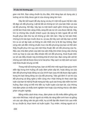 10 câu h i th ng g p
226
gian mà thôi. Bạn càng chuẩn bị chu đáo, khả năng bạn sử dụng các ý
tưởng và tìm thấy được giá trị của chúng càng lớn hơn.
Hãy lên kế hoạch để xây dựng và duy trì một mối quan hệ làm việc
tốt đẹp với đối phương. Liệt kê tất cả những lợi ích của bản thân và của
cả đối phương. Kế tiếp, hãy tạo ra một danh sách gồm những chọn lựa
có thể làm thoả mãn càng nhiều càng tốt các lợi ích vừa được liệt kê. Hãy
tìm ra những tiêu chuẩn khách quan đa dạng từ bên ngoài để có thể
thuyết phục bên thứ ba về những gì cần nên làm. Hãy tự hỏi bản thân
những lý lẽ nào bạn muốn đưa ra, và sau đó hãy xem xét liệu bạn có thể
tìm ra cơ sở lập luận và thông tin cần thiết cho lý lẽ đó hay không. Bạn
cũng nên xét đến những chuẩn mực mà đối phương của bạn có thể cảm
thấy thuyết phục khi suy xét một thỏa thuận đối với đối phương của họ.
Nếu các nhà đàm phán của bên kia cảm thấy khó khăn trong việc chứng
minh sự hợp lý của các điều khoản đối với đối phương, thoả thuận trên
cơ sở các điều khoản này là không khả dĩ chút nào. Bạn cũng cần xét tới
những cam kết sẽ được đưa ra từ hai phía. Hãy vạch ra một cách sơ lược
một thỏa thuận khung có thể.
Trong một số trường hợp, bạn có thể nhờ một nguời bạn giúp mình
diễn tập trong tình huống về cuộc đàm phán sắp tới, hoặc đóng vai của
bên đối phương hoặc đóng vai của chính bạn (sau khi đã được tập luyện)
trong khi bạn đang đóng vai của đối phương. Việc giả định ở vai trò của
đối phương và lắng nghe ý kiến cũng như nhận thông tin theo cách lập
luận của bạn là một kỹ thuật mang lại hiệu quả cao trong việc kiểm tra tình
huống. Bạn cũng có thể nhờ đến sự huấn luyện của bạn bè, của những
nhà đàm phán có nhiều kinh nghiệm hơn hoặc của những nhà tư vấn đàm
phán chuyên nghiệp.
Bằng nhiều cách khác nhau, đàm phán có rất nhiều điểm giống với
các môn thể thao: một số người có nhiều tài năng bẩm sinh hơn và giống
với các vận động viên tài giỏi nhất, họ có thể đạt đến thành tích cao nhất
từ sự chuẩn bị, thực hành và huấn luyện. Tuy nhiên, những người có ít
 