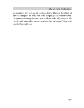 Câu hỏi mang tính thực tiễn
227
tài năng bẩm sinh hơn cần có sự chuẩn bị chu đáo hơn, thực hành và
đón nhận các phản hồi nhiều hơn, rồi họ cũng sẽ gặt hái được nhiều hơn.
Dù bạn thuộc nhóm người nào đi nữa thì vẫn có nhiều điều để học,và nếu
bạn làm việc chăm chỉ thì sẽ được tưởng thưởng xứng đáng. Tất cả hoàn
toàn tùy thuộc vào bạn.
 