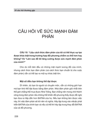 10 câu h i th ng g p
228
CÂU HỎI VỀ SỨC MẠNH ĐÀM
PHÁN
CÂU 10: “Liệu cách thức đàm phán của tôi có thể thực sự tạo
được khác biệt trong trường hợp đối phương chiếm ưu thế hơn hay
không? Và “Làm sao để tôi tăng cường được sức mạnh đàm phán
của mình?”
Cho dù mỗi bên đều có những mặt mạnh tương đối của mình,
nhưng cách thức bạn đàm phán (và cách thức bạn chuẩn bị cho cuộc
đàm phán) vẫn có thể tạo ra một sự khác biệt lớn.
Một số điều bạn không thể đạt được
Dĩ nhiên, dù bạn là người có chuyên môn, vẫn có những giới hạn
mà bạn khó thể đạt được bằng đàm phán. Nhà đàm phán giỏi nhất trên
thế giới chẳng thể mua được Nhà Trắng. Bạn chẳng nên mong chờ thành
công trong đàm phán nếu không thể khiến đối phương thấy được đề nghị
bạn đưa ra hấp dẫn hơn BATNA của họ. Nếu bạn không làm được việc
này, thì việc đàm phán sẽ trở nên vô nghĩa. Hãy tập trung vào viêcệc phát
triển BATNA của chính bạn và nếu có thể thì hãy tập trung thay đổi BATNA
của cả đối phương.
 