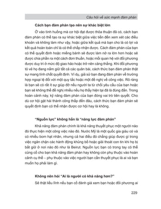 Câu hỏi về sức mạnh đàm phán
229
Cách bạn đàm phán tạo nên sự khác biệt lớn
Ở vào tình huống mà cơ hội đạt được thỏa thuận đã có, cách bạn
đàm phán có thể tạo ra sự khác biệt giữa việc tiến đến xem xét các điều
khoản và không làm như vậy, hoặc giữa kết quả mà bạn cho là có lợi và
kết quả hoàn toàn chỉ là có thể chấp nhận được. Cách đàm phán của bạn
có thể quyết định hoặc miếng bánh sẽ được làm nở ra lớn hơn hoặc sẽ
được chia phần ra một cách đơn thuần, hoặc mối quan hệ với đối phương
được duy trì ở mức độ giao hảo hoặc trở nên căng thẳng. Khi đối phương
tỏ vẻ họ đang nắm giữ tất cả các quân bài, cách thức bạn đàm phán thật
sự mang tính chất quyết định. Ví dụ, giả sử bạn đang đàm phán về trường
hợp ngoại lệ đối với một quy tắc hoặc một đề nghị về công việc. Rõ ràng
là bạn sẽ có rất ít sự giúp đỡ nếu người ta từ chối yêu cầu của bạn hoặc
bạn sẽ không thể đề nghị nhiều nếu họ thấy hiện tại đã là đúng đắn. Trong
hoàn cảnh này, kỹ năng đàm phán của bạn đóng vai trò tiên quyết. Cho
dù cơ hội gặt hái thành công thấp đến đâu, cách thức bạn đàm phán sẽ
quyết định bạn có thể nhận được cơ hội hay là không.
“Nguồn lực” không hẳn là “năng lực đàm phán”
Khả năng đàm phán chính là khả năng thuyết phục một người nào
đó thực hiện một công việc nào đó. Nước Mỹ là một quốc gia giàu có và
có nhiều bom hạt nhân, nhưng cả hai điều đó chẳng giúp được gì trong
việc ngăn chặn các hành động khủng bố hoặc giải thoát con tin khi họ bị
bắt giữ ở nơi nào đó như là Beirut. Nguồn lực bạn có trong tay có thể
củng cố cho bạn khả năng đàm phán hay không còn phụ thuộc vào hoàn
cảnh cụ thể − phụ thuộc vào việc người bạn cần thuyết phục là ai và bạn
muốn họ phải làm gì.
Không nên hỏi “Ai là người có khả năng hơn?”
Sẽ thật liều lĩnh nếu bạn cố đánh giá xem bạn hoặc đối phương ai
 