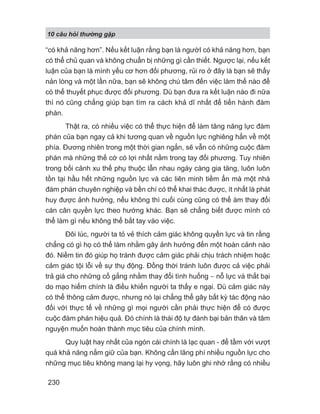 10 câu h i th ng g p
230
“có khả năng hơn”. Nếu kết luận rằng bạn là ngườI có khả năng hơn, bạn
có thể chủ quan và không chuẩn bị những gì cần thiết. Ngược lại, nếu kết
luận của bạn là mình yếu cơ hơn đối phương, rủi ro ở đây là bạn sẽ thấy
nản lòng và một lần nữa, bạn sẽ không chú tâm đến việc làm thế nào để
có thể thuyết phục được đối phương. Dù bạn đưa ra kết luận nào đi nữa
thì nó cũng chẳng giúp bạn tìm ra cách khả dĩ nhất để tiến hành đàm
phán.
Thật ra, có nhiều việc có thể thực hiện để làm tăng năng lực đàm
phán của bạn ngay cả khi tương quan về nguồn lực nghiêng hẳn về một
phía. Đương nhiên trong một thời gian ngắn, sẽ vẫn có những cuộc đàm
phán mà những thế cờ có lợi nhất nằm trong tay đối phương. Tuy nhiên
trong bối cảnh xu thế phụ thuộc lẫn nhau ngày càng gia tăng, luôn luôn
tồn tại hầu hết những nguồn lực và các liên minh tiềm ẩn mà một nhà
đàm phán chuyên nghiệp và bền chí có thể khai thác được, ít nhất là phát
huy được ảnh hưởng, nếu không thì cuối cùng cũng có thể àm thay đổi
cán cân quyền lực theo hướng khác. Bạn sẽ chẳng biết được mình có
thể làm gì nếu không thể bắt tay vào việc.
Đôi lúc, người ta tỏ vẻ thích cảm giác không quyền lực và tin rằng
chẳng có gì họ có thể làm nhằm gây ảnh hưởng đến một hoàn cảnh nào
đó. Niềm tin đó giúp họ tránh được cảm giác phải chịu trách nhiệm hoặc
cảm giác tội lỗi về sự thụ động. Đồng thời tránh luôn được cả việc phải
trả giá cho những cố gắng nhằm thay đổi tình huống − nỗ lực và thất bại
do mạo hiểm chính là điều khiến người ta thấy e ngại. Dù cảm giác này
có thể thông cảm được, nhưng nó lại chẳng thể gây bất kỳ tác động nào
đối với thực tế về những gì mọi người cần phải thực hiện để có được
cuộc đàm phán hiệu quả. Đó chính là thái độ tự đánh bại bản thân và tâm
nguyện muốn hoàn thành mục tiêu của chính mình.
Quy luật hay nhất của ngón cái chính là lạc quan - để tầm với vượt
quá khả năng nắm giữ của bạn. Không cần lãng phí nhiều nguồn lực cho
những mục tiêu không mang lại hy vọng, hãy luôn ghi nhớ rằng có nhiều
 