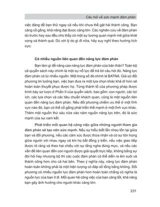 Câu hỏi về sức mạnh đàm phán
231
việc đáng để bạn thử ngay cả nếu khi chưa thể gặt hái thành công. Bạn
càng cố gắng, khả năng đạt được càng lớn. Các nghiên cứu về đàm phán
dù trước hay sau đều cho thấy có một sự tương quan mạnh mẽ giữa khát
vọng và thành quả. Dù với lý do gì đi nữa, hãy suy nghĩ theo hướng tích
cực.
Có nhiều nguồn liên quan đến năng lực đàm phán
Bạn làm gì để nâng cao năng lực đàm phán của bản thân? Toàn bộ
cả quyển sách này chính là một sự nỗ lực để trả lời câu hỏi đó. Năng lực
đàm phán có từ nhiều nguồn. Một trong số đó chính là BATNA. Giả sử đối
phương tin tưởng bạn, việc bạn đưa ra một lựa chọn khác khả dĩ hơn sẽ
hoàn toàn thuyết phục được họ. Từng thành tố của phương pháp được
trình bày sơ lược ở Phần II của quyển sách, bao gồm: con người, các lợi
ích, các lựa chọn và các tiêu chuẩn khách quan, cũng là một nguồn liên
quan đến năng lực đàm phán. Nếu đối phương chiếm ưu thế ở một lĩnh
vực nào đó, bạn có thể cố gắng phát triển thế mạnh ở một lĩnh vực khác.
Thêm một nguồn thứ sáu nữa vào năm nguồn năng lực trên, đó là sức
mạnh của sự cam kết.
Phát triển mối quan hệ công việc giữa những người tham gia
đàm phán sẽ tạo nên sức mạnh. Nếu sự hiểu biết lẫn nhau tồn tại giữa
bạn và đối phương, nếu các cảm xúc được thừa nhận và có sự tôn trọng
giữa người với nhau ngay cả khi họ bất đồng ý kiến, nếu việc giao tiếp
được rõ ràng và theo hai chiều với sự lắng nghe đúng mực, và nếu các
vấn đề liên quan đến con người được giải quyết trực tiếp, không bằng sự
đòi hỏi hay nhượng bộ thì các cuộc đàm phán có thể diễn ra êm xuôi và
thành công hơn cho cả hai bên. Theo ý nghĩa này, năng lực đàm phán
hoàn toàn không phải là một hiện tượng có đáp số tổng bằng không. Đối
phương có nhiều nguồn lực đàm phán hơn hoàn toàn chẳng có nghĩa là
nguồn lực của bạn ít đi. Mối quan hệ công việc của bạn càng tốt, khả năng
bạn gây ảnh hưởng cho người khác càng lớn.
 