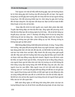 10 câu h i th ng g p
232
Trái ngược với một số hiểu biết thường gặp, bạn sẽ thường được
lợi từ khả năng gây ảnh hưởng của đối phương đối với bạn. Hai người
trung thực có thể gây ảnh hưởng đối với nhau tốt hơn là hai người không
trung thực. Khi đối phương khiến bạn tin, khả năng họ gây ảnh hưởng
đối với bạn càng lớn. Dù vậy bạn vẫn được lợi. Bạn có thể an toàn đi đến
thỏa thuận có lợi cho cả hai bên.
Giao tiếp tốt chính là một nguồn sức mạnh đàm phán đặc biệt.
Truyền đạt thông điệp với thái độ đĩnh đạc, lắng nghe đối phương và tỏ
thái độ cho thấy bạn đã và đang nghe họ trình bày − tất cả sẽ làm tăng sự
thuyết phục của bạn. John F. Kenedy nổi tiếng chính là do kỹ năng thứ
nhất trong số các kỹ năng này − đưa ra thông điệp mạnh mẽ, hùng hồn:
“Chúng ta không bao giờ đàm phán bằng sự sợ hãi. Nhưng chúng ta
không bao giờ sợ đàm phán”
Một thông điệp không nhất thiết phải dứt khoát, rõ ràng. Trong nhiều
tình huống, việc giúp đối phương hiểu được suy nghĩ của bạn, ngay cả khi
bạn đang phân tâm về một vấn đề nào đó, có thể khiến họ bớt đi sợ hãi,
xoá tan mọi nhận thức sai lệch, đẩy nhanh tốc độ cùng nhau giải quyết
vấn đề. Hãy xem xét tình huống một nhà cung cấp bỏ thầu cạnh tranh để
có được một hợp đồng cung cấp kinh doanh. Người mua rất thích cuộc
bỏ thầu và người tham gia bỏ thầu, nhưng bà ta lại lo lắng rằng công ty
của người tham gia bỏ thầu khá mới trên thị trường và có thể không đủ
khả năng cung cấp lượng hàng cần thiết để đáp ứng các yêu cầu của
người mua lúc cao điểm. Nếu người mua chỉ nói một cách đơn giản:
“Không, cám ơn” và rồi sau đó giao kết hợp đồng với đối tác cũ với giá cao
hơn, người thua trong cuộc bỏ thầu có thể nghi ngờ có các động lực xấu
và cũng chẳng biết làm sao để có vị thế tốt hơn cho lần bỏ thầu sắp tới.
Sẽ tốt hơn cho cả hai nếu người mua hàng chia sẻ với người tham gia bỏ
thầu các lợi ích cần quan tâm.
Biết cách lắng nghe có thể tăng khả năng đàm phán của bạn do
lượng thông tin bạn có về sở thích của đối phương hoặc về các chọn lựa
 