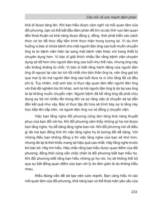 Câu hỏi về sức mạnh đàm phán
233
khả dĩ được tăng lên. Khi bạn hiểu được cảm nghĩ và mối quan tâm của
đối phương, bạn có thể bắt đầu đàm phán để tìm ra các lĩnh vực liên quan
đến thoả thuận có khả năng được đồng ý, đồng thời phát triển các cách
thức có lợi để thúc đẩy tiến trình thực hiện trong tương lai. Ví dụ tình
huống vị bác sĩ chữa bệnh cho một người đàn ông cao tuổi muốn chuyển
ông ta từ bệnh viện hiện tại sang một bệnh viện khác với trang thiết bị
chuyên dụng hơn. Vị bác sĩ giải thích nhiều lần rằng bệnh viện chuyên
dụng sẽ tốt hơn cho người đàn ông cao tuổi như thế nào, nhưng ông này
vẫn khăng khăng từ chối. Vị bác sĩ biết rằng hành động của người đàn
ông đi ngược lại các lợi ích tốt nhất cho bản thân ông ta, nên ông gạt bỏ
qua mọi lý do mà người đàn ông cao tuổi đưa ra vì cho rằng tất cả đều
phi lý. Tuy nhiên, một anh bác sĩ thực tập quan tâm đến người đàn ông
với thái độ nghiêm túc thì khác, anh ta hỏi người đàn ông lý do tại sao ông
ta lại không muốn chuyển viện. Người bệnh đã kể rằng ông đã phải chịu
đựng sự bỏ rơi nhiều lần trong đời và sợ rằng việc di chuyển sẽ lại dẫn
đến kết quả như vậy. Bác sĩ thực tập đó hứa sẽ trình bày sự lo lắng này
trực tiếp lên cấp trên, và người đàn ông vui vẻ đồng ý chuyển viện.
Việc bạn lắng nghe đối phương cũng làm tăng khả năng thuyết
phục của bạn đối với họ. Khi đối phương cảm thấy những gì họ nói được
bạn lắng nghe, họ dễ dàng lắng nghe bạn nói. Khi đối phương nói về điều
gì đó mà bạn đồng tình thì việc lắng nghe họ là tương đối dễ dàng. Với
những điều bạn không đồng ý thì việc lắng nghe của bạn sẽ khó hơn,
nhưng đó lại là thời khắc mang lại hiệu quả cao nhất. Hãy lắng nghe trước
khi bác bỏ. Hãy tìm hiểu. Hãy chắc rằng bạn hiểu được quan điểm của đối
phương; đồng thời cũng cần chắc chắn là đối phương biết bạn hiểu họ.
Khi đối phương biết rằng bạn hiểu những gì họ nói, họ sẽ không thể bỏ
qua sự bất đồng quan điểm của bạn với lý do đơn giản là do không hiểu
nhau.
Hiểu đúng vấn đề sẽ tạo nên sức mạnh. Bạn càng hiểu rõ các
mối quan tâm của đối phương, khả năng bạn có thể thoả mãn yêu cầu của
 