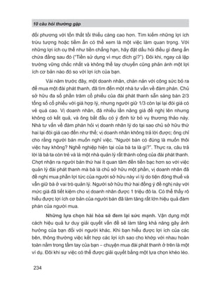 10 câu h i th ng g p
234
đối phương với tổn thất tối thiểu càng cao hơn. Tìm kiếm những lợi ích
trừu tượng hoặc tiềm ẩn có thể xem là một việc làm quan trọng. Với
những lợi ích cụ thể như tiền chẳng hạn, hãy đặt dấu hỏi điều gì đang ẩn
chứa đằng sau đó (“Tiền sử dụng vì mục đích gì?”). Đôi khi, ngay cả lập
trường vững chắc nhất và không thể lay chuyển cũng phản ánh một lợi
ích cơ bản nào đó so với lợi ích của bạn.
Vài năm trước đây, một doanh nhân, chán nản với công sức bỏ ra
để mua một đài phát thanh, đã tìm đến một nhà tư vấn về đàm phán. Chủ
sở hữu đa số phần trăm cổ phiếu của đài phát thanh sẵn sàng bán 2/3
tổng số cổ phiếu với giá hợp lý, nhưng người giữ 1/3 còn lại lại đòi giá có
vẻ quá cao. Vị doanh nhân, đã nhiều lần nâng giá đề nghị lên nhưng
không có kết quả, và ông bắt đầu có ý định từ bỏ vụ thương thảo này.
Nhà tư vấn về đàm phán hỏi vị doanh nhân lý do tại sao chủ sở hữu thứ
hai lại đòi giá cao đến như thế; vị doanh nhân không trả lời được; ông chỉ
cho rằng người bán muốn nghỉ việc. “Người bán có đúng là muốn thôi
việc hay không? Nghề nghiệp hiện tại của bà ta là gì?”. Thực ra, câu trả
lời là bà ta còn trẻ và là một nhà quản lý rất thành công của đài phát thanh.
Chợt nhận ra người bán thứ hai ít quan tâm đến tiền bạc hơn so với việc
quản lý đài phát thanh mà bà là chủ sở hữu một phần, vị doanh nhân đã
đề nghị mua phần lợi tức của người sở hữu này vì lý do tiện đóng thuế và
vẫn giữ bà ở vai trò quản lý. Người sở hữu thứ hai đồng ý đề nghị này với
mức giá đã tiết kiệm cho vị doanh nhân được 1 triệu đô la. Có thể thấy rõ
hiểu được lợi ích cơ bản của người bán đã làm tăng rất lớn hiệu quả đàm
phán của người mua.
Những lựa chọn hài hòa sẽ đem lại sức mạnh. Vận dụng một
cách hiệu quả tư duy giải quyết vấn đề sẽ làm tăng khả năng gây ảnh
hưởng của bạn đối với người khác. Khi bạn hiểu được lợi ích của các
bên, thông thường việc kết hợp các lợi ích sao cho khớp với nhau hoàn
toàn nằm trong tầm tay của bạn − chuyện mua đài phát thanh ở trên là một
ví dụ. Đôi khi sự việc có thể được giải quyết bằng một lựa chọn khéo léo.
 