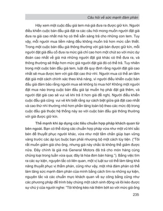 Hãy xem một cuộc đấu giá tem mà giá đưa ra được giữ kín. Người
điều khiển cuộc bán đấu giá đặt ra các câu hỏi mong muốn người đặt giá
đưa ra giá cao nhất mà họ có thể sẵn sàng trả cho những con tem. Tuy
vậy, mỗi người mua tiềm năng đều không muốn trả hơn mức cần thiết.
Trong một cuộc bán đấu giá thông thường với giá bán được giữ kín, mỗi
người đặt giá đều cố đưa ra mức giá chỉ cao hơn một chút so với mức dự
đoán cao nhất về giá mà những người đặt giá khác có thể đưa ra, và
thông thường sẽ thấp hơn mức giá người đặt giá đó có thể trả. Tuy nhiên
trong một cuộc bán đấu giá tem, luật đã quy định rằng người đặt giá cao
nhất sẽ mua được tem với giá đặt cao thứ nhì. Người mua có thể an tâm
đặt giá một cách chính xác theo khả năng, vì người điều khiển cuộc bán
đấu giá đảm bảo rằng người mua sẽ không bị mua hớ! Không một người
đặt mua nào trong cuộc bán đấu giá lại muốn họ phải đặt giá thêm, và
người đặt giá cao sẽ vui vẻ khi trả ít hơn giá đề nghị. Người điều khiển
cuộc đấu giá cũng vui vẻ khi biết rằng sự cách biệt giữa giá đặt cao nhất
và cao thứ nhì thường nhỏ hơn phần tăng toàn bộ theo các mức độ trong
cuộc đấu giá thuộc hệ thống này so với cuộc bán đấu giá thông thường
với giá được giữ kín.
Thế mạnh khi áp dụng các tiêu chuẩn hợp pháp khách quan từ
bên ngoài. Bạn có thể dùng các chuẩn hợp pháp vừa như một vũ khí sắc
bén để thuyết phục người khác, vừa như một tấm chắn giúp bạn vững
vàng trước các áp lực buộc bạn phải nhượng bộ một cách tùy tiện. (“Tôi
rất muốn giảm giá cho ông, nhưng giá này chắc là không thể giảm được
nữa. Đây chính là giá mà General Motors đã trả cho món hàng cùng
chủng loại trong tuần vừa qua; đây là hóa đơn bán hàng.”). Bằng việc tìm
ra các sự kiện, nguyên tắc có liên quan, một vị luật sư có thể làm tăng khả
năng thuyết phục vị thẩm phán, cũng như vậy, một nhà đàm phán có thể
làm tăng sức mạnh đàm phán của mình bằng cách tìm ra những sự kiện,
nguyên tắc và các chuẩn mực khách quan về sự công bằng cũng như
các phương pháp để trình bày chúng một cách sinh động và lôi kéo được
sự chú ý của người nghe: “Tôi không kèo nài thêm bớt so với mức giá ông
Câu hỏi về sức mạnh đàm phán
235
 