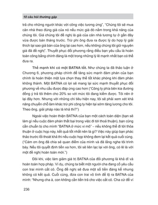 10 câu h i th ng g p
236
trả cho những người khác với công việc tương ứng”, “Chúng tôi sẽ mua
căn nhà theo đúng giá của nó nếu mức giá đó nằm trong khả năng của
chúng tôi. Giá chúng tôi đề nghị là giá của căn nhà tương tự ở gần đây
vừa được bán tháng trước. Trừ phi ông đưa ra được lý do hợp lý giải
thích tại sao giá bán của ông lại cao hơn, nếu không chúng tôi giữ nguyên
giá đã đề nghị”. Thuyết phục đối phương rằng điều bạn yêu cầu là hoàn
toàn công bằng chính đáng là một trong những lý lẽ mạnh nhất bạn có thể
đưa ra.
Thế mạnh khi có một BATNA tốt. Như chúng ta đã thảo luận ở
Chương 6, phương pháp chính để tăng sức mạnh đàm phán của bạn
chính là hoàn thiện một lựa chọn thay thế tốt khác phòng khi đàm phán
không thành. Một BATNA có lợi sẽ mang lại sức mạnh thuyết phục đối
phương về nhu cầu được đáp ứng cao hơn (“Công ty phía bên kia đường
đồng ý trả tôi thêm cho 20% so với mức tôi đang kiếm được. Tôi nên ở
lại đây hơn. Nhưng với những chi tiêu hiện nay, tôi sẽ phải xem xét khả
năng chuyển chỗ làm khác trừ phi công ty hiện tại sớm tăng lương cho tôi.
Theo ông, giải pháp nào là khả thi?”)
Ngoài việc hoàn thiện BATNA của bạn một cách toàn diện (bạn sẽ
làm gì nếu cuộc đàm phán thất bại trong việc đi tới thoả thuận), bạn cũng
cần chuẩn bị cho mình “BATNA ở mức vi mô” − nếu không thể đi tới thỏa
thuận ở cuộc họp này, kết quả tốt nhất nên là gì? Việc này giúp bạn phác
thảo trước lối thoát khả thi nếu cuộc họp không đem lại kết quả cuối cùng.
(“Cám ơn ông đã chia sẻ quan điểm của mình và đã lắng nghe tôi trình
bày. Nếu tôi quyết định tiến xa hơn, tôi sẽ liên lạc lại với ông, có lẽ là với
một đề nghị hoàn toàn mới.”)
Đôi khi, việc làm giảm giá trị BATNA của đối phương là khả dĩ và
hoàn toàn hợp pháp. Ví dụ, chúng ta biết một người cha đang cố yêu cầu
con trai mình cắt cỏ. Ông đề nghị sẽ đưa một số tiền đáng kể nhưng
không có kết quả. Cuối cùng, đứa con trai vô tình để lộ ra BATNA của
mình: “Nhưng cha à, con không cần tiền trả cho việc cắt cỏ. Cha cứ để ví
 