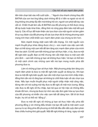 Câu hỏi về sức mạnh đàm phán
237
tiền trên chạn bát vào mỗi cuối tuần….” Người cha nhanh chóng thay đổi
BATNA của con trai ông bằng cách không để lộ ví tiền ra ngoài và nói rõ
ông không cho phép lấy tiền mà không hỏi xin; người con phải bắt tay vào
cắt cỏ. Chiến thuật làm xấu đi BATNA của đối phương có thể được dùng
để ép buộc hoặc khai thác, đồng thời nó cũng giúp đảm bảo một kết quả
hợp lý. Các nỗ lực để hoàn thiện các lựa chọn của một người và làm giảm
đi sự suy đoán của đối phương về các lựa chọn đó là những phương cách
mang tính then chốt khiến sức mạnh đàm phán của chúng ta lớn hơn.
Sức mạnh trong một cam kết cẩn trọng. Có một nguồn sức
mạnh thuyết phục khác đáng được chú ý – sức mạnh của việc cam kết.
Bạn có thể dùng một cam kết để làm tăng sức mạnh đàm phán của mình
theo ba cách: Có thể cam kết những gì bạn sẽ thực hiện, ví dụ, đưa ra một
đề nghị kiên quyết; Bạn có thể nhưng nên cẩn thận đưa ra một cam kết
phủ định − cam kết những gì bạn sẽ không thực hiện; Và bạn có thể làm
rõ một cách chính xác những cam kết mà bạn mong muốn phía đối
phương đưa ra.
Làm rõ những gì bạn sẽ thực hiện. Một phương pháp làm tăng sức
mạnh đàm phán là đưa ra một đề nghị kiên quyết và đúng lúc. Khi bạn
đưa ra một đề nghị kiên quyết, bạn cần một chọn lựa mà mình chấp nhận,
đồng thời cần nói rõ rằng bạn sẽ không từ chối thảo luận về các chọn lựa
khác. Nếu bạn muốn thuyết phục một người chấp nhận một công việc,
đừng nên chỉ nói suông mà hãy đưa ra đề nghị về một mức lương. Bằng
việc đưa ra đề nghị về thu nhập, bạn bỏ qua cơ hội mặc cả những điều
khoản tốt hơn, nhưng lại được lợi nhờ vào việc đơn giản hóa sự lựa chọn
của đối phương và khiến cho việc cam kết dễ dàng hơn. Để đi tới thoả
thuận, họ chỉ có thể nói “đồng ý”.
Đưa ra một đề nghị về những gì bạn sẽ thực hiện nếu phía đối
phương đồng ý với những điều khoản mà bạn đề xuất là một cách vượt
qua sự lo sợ rằng phía đối phương có thể bắt đầu dẫn dắt cuộc đàm phán
theo chiều hướng khó giải quyết. Một đề nghị không rõ ràng, ngay cả một
 