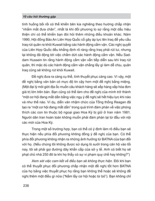 10 câu h i th ng g p
238
tình huống bối rối có thể khiến bên kia nghiêng theo hướng chấp nhận
“nhắm mắt đưa chân”, nhất là khi đối phương lo sợ rằng một dấu hiệu
thiện chí có thể khiến bạn đòi hỏi thêm những điều khoản khác. Năm
1990, Hội đồng Bảo An Liên Hợp Quốc cố gây áp lực lên Iraq để yêu cầu
Iraq rút quân ra khỏi Kuwait bằng các hành động cấm vận. Các nghị quyết
của Liên Hợp Quốc đều khẳng định rõ ràng rằng Iraq phải rút lui, nhưng
lại không đả động tới việc chấm dứt các hành động cấm vận. Nếu Sad-
dam Hussein tin rằng hành động cấm vận vẫn tiếp diễn sau khi Iraq rút
quân, thì mặc dù các hành động cấm vận chẳng lấy gì làm dễ chịu, quân
Iraq cũng sẽ không rút khỏi Kuwait.
Đề nghị đưa ra càng cụ thể, tính thuyết phục càng cao. Vì vậy, một
đề nghị bằng văn bản có mực độ tin cậy hơn một đề nghị bằng miệng.
(Một đại lý môi giới địa ốc muốn câu khách hàng sẽ xếp hàng xấp hóa đơn
giá trị lớn trên bàn. Bạn cũng có thể làm cho đề nghị của mình trở thành
“một cơ hội đang mất dần bằng việc ngụ ý đề nghị sẽ hết hiệu lực khi nào
và như thế nào. Ví dụ, diễn văn nhậm chức của Tổng thống Reagan đã
tạo ra “một cơ hội đang mất dần” trong quá trình đàm phán về việc phóng
thích các con tin thuộc bộ ngoại giao Hoa Kỳ bị giữ ở Iran năm 1981.
Người dân Iran hoàn toàn không muốn phải đàm phán lại từ đầu với nội
các mới của Hoa Kỳ.
Trong một số trường hợp, bạn có thể có ý định làm rõ điều bạn sẽ
thực hiện nếu phía đối phương không đồng ý đề nghị của bạn. Có thể
phía đối phương không nhận ra những ảnh hưởng từ BATNA của bạn đối
với họ. (Nếu chúng tôi không được sử dụng lò sưởi trong căn hộ vào tối
nay, tôi sẽ phải gọi đường dây khẩn cấp của sở y tế. Anh có biết họ sẽ
phạt chủ nhà 250 đô la khi họ thấy có sự vi phạm quy chế hay không?”)
Xem xét việc cam kết về điều bạn sẽ không thực hiện. Đôi khi bạn
có thể thuyết phục đối phương chấp nhận một đề nghị tốt hơn BATNA
của họ bằng việc thuyết phục họ rằng bạn không thể hoặc sẽ không đề
nghị thêm một điều gì nữa (“Nắm lấy cơ hội hoặc từ bỏ”). Bạn không chỉ
 