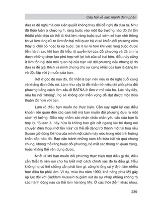 Câu hỏi về sức mạnh đàm phán
239
đưa ra đề nghị mà còn kiên quyết không thay đổi đề nghị đã đưa ra. Như
đã thảo luận ở chương 1, ràng buộc vào một lập trường nào đó thì tổn
thâtất phải chịu có thể là khá lớn; ràng buộc quá sớm sẽ hạn chế thông
tin và làm tăng rủi ro làm tổn hại mối quan hệ vì sẽ khiến đối phương cảm
thấy bị chối bỏ hoặc bị ép buộc. Sẽ ít rủi ro hơn khi việc ràng buộc được
tiến hành sau khi bạn đã hiểu rõ quyền lợi của đối phương và đã tìm ra
được những chọn lựa phù hợp với lợi ích của cả hai bên, điều này cũng
ít làm tổn hại đến mối quan hệ của bạn với đối phương nếu những lý do
đưa ra để giải thích và minh chứng cho sự cứng nhắc của bạn là đáng tin
và độc lập với ý muốn của bạn.
Xét ở góc độ nào đó, tốt nhất là bạn nên nêu ra đề nghị cuối cùng
và khẳng định điều nó. Làm như vậy là để nhắm tới việc chi phối phía đối
phương bằng cách làm xấu đi BATNA ở tầm vi mô của họ. Lúc này đây,
nếu họ nói “không”, họ sẽ không còn triển vọng để đạt được một thỏa
thuận tốt hơn với bạn.
Làm rõ điều bạn muốn họ thực hiện. Cần suy nghĩ kỹ các điều
khoản liên quan đến các cam kết mà bạn muốn đối phương đưa ra một
cách kỹ lưỡng. Điều này nhằm xác nhận chắc chắn yêu cầu của bạn là
hợp lý. “Susan à, hãy hứa là không bao giờ cắt ngang lúc tôi đang nói
chuyện điện thoại một lần nữa” có thể dễ dàng trở thành một tai họa nếu
Susan giữ đúng lời hứa của mình một cách máy móc trong một tình huống
khẩn cấp nào đó. Bạn cần tránh những cam kết bừa bãi và quá chung
chung, không thể ràng buộc đối phương, bỏ mất các thông tin quan trọng,
hoặc không thể vận dụng được.
Nhất là khi bạn muốn đối phương thực hiện một điều gì đó, điều
cần thiết là nên nói cho họ biết một cách chính xác đó là điều gì. Nếu
không họ có thể chẳng cần phải làm gì, cũng không có ý định làm nhiều
hơn điều họ phải làm. Ví dụ, mùa thu năm 1990, khả năng phía Mỹ gây
áp lực đối với Saddam Hussein bị giảm sút do sự nhập nhằng không rõ
các hành động nào có thể làm hài lòng Mỹ. Ở các thời điểm khác nhau,
 