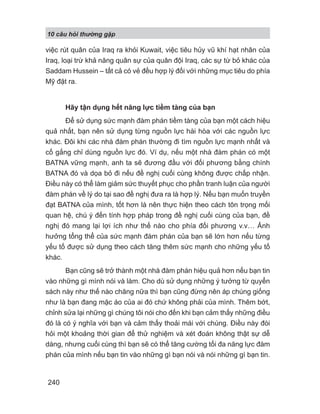 10 câu h i th ng g p
240
việc rút quân của Iraq ra khỏi Kuwait, việc tiêu hủy vũ khí hạt nhân của
Iraq, loại trừ khả năng quân sự của quân đội Iraq, các sự từ bỏ khác của
Saddam Hussein – tất cả có vẻ đều hợp lý đối với những mục tiêu do phía
Mỹ đặt ra.
Hãy tận dụng hết năng lực tiềm tàng của bạn
Để sử dụng sức mạnh đàm phán tiềm tàng của bạn một cách hiệu
quả nhất, bạn nên sử dụng từng nguồn lực hài hòa với các nguồn lực
khác. Đôi khi các nhà đàm phán thường đi tìm nguồn lực mạnh nhất và
cố gắng chỉ dùng nguồn lực đó. Ví dụ, nếu một nhà đàm phán có một
BATNA vững mạnh, anh ta sẽ đương đầu với đối phương bằng chính
BATNA đó và dọa bỏ đi nếu đề nghị cuối cùng không được chấp nhận.
Điều này có thể làm giảm sức thuyết phục cho phần tranh luận của người
đàm phán về lý do tại sao đề nghị đưa ra là hợp lý. Nếu bạn muốn truyền
đạt BATNA của mình, tốt hơn là nên thực hiện theo cách tôn trọng mối
quan hệ, chú ý đến tính hợp pháp trong đề nghị cuối cùng của bạn, đề
nghị đó mang lại lợi ích như thế nào cho phía đối phương v.v… Ảnh
hưởng tổng thể của sức mạnh đàm phán của bạn sẽ lớn hơn nếu từng
yếu tố được sử dụng theo cách tăng thêm sức mạnh cho những yếu tố
khác.
Bạn cũng sẽ trở thành một nhà đàm phán hiệu quả hơn nếu bạn tin
vào những gì mình nói và làm. Cho dù sử dụng những ý tưởng từ quyển
sách này như thế nào chăng nữa thì bạn cũng đừng nên áp chúng giống
như là bạn đang mặc áo của ai đó chứ không phải của mình. Thêm bớt,
chỉnh sửa lại những gì chúng tôi nói cho đến khi bạn cảm thấy những điều
đó là có ý nghĩa với bạn và cảm thấy thoải mái với chúng. Điều này đòi
hỏi một khoảng thời gian để thử nghiệm và xét đoán không thật sự dễ
dàng, nhưng cuối cùng thì bạn sẽ có thể tăng cường tối đa năng lực đàm
phán của mình nếu bạn tin vào những gì bạn nói và nói những gì bạn tin.
 