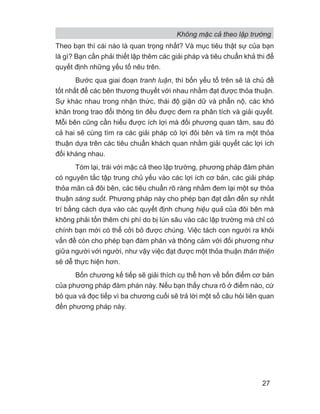Không mặc cả theo lập trường
27
Theo bạn thì cái nào là quan trọng nhất? Và mục tiêu thật sự của bạn
là gì? Bạn cần phải thiết lập thêm các giải pháp và tiêu chuẩn khả thi để
quyết định những yếu tố nêu trên.
Bước qua giai đoạn tranh luận, thì bốn yếu tố trên sẽ là chủ đề
tốt nhất để các bên thương thuyết với nhau nhằm đạt được thỏa thuận.
Sự khác nhau trong nhận thức, thái độ giận dữ và phẫn nộ, các khó
khăn trong trao đổi thông tin đều được đem ra phân tích và giải quyết.
Mỗi bên cũng cần hiểu được ích lợi mà đối phương quan tâm, sau đó
cả hai sẽ cùng tìm ra các giải pháp có lợi đôi bên và tìm ra một thỏa
thuận dựa trên các tiêu chuẩn khách quan nhằm giải quyết các lợi ích
đối kháng nhau.
Tóm lại, trái với mặc cả theo lập trường, phương pháp đàm phán
có nguyên tắc tập trung chủ yếu vào các lợi ích cơ bản, các giải pháp
thỏa mãn cả đôi bên, các tiêu chuẩn rõ ràng nhằm đem lại một sự thỏa
thuận sáng suốt. Phương pháp này cho phép bạn đạt dần đến sự nhất
trí bằng cách dựa vào các quyết định chung hiệu quả của đôi bên mà
không phải tốn thêm chi phí do bị lún sâu vào các lập trường mà chỉ có
chính bạn mới có thể cởi bỏ được chúng. Việc tách con người ra khỏi
vấn đề còn cho phép bạn đàm phán và thông cảm với đối phương như
giữa người với người, như vậy việc đạt được một thỏa thuận thân thiện
sẽ dễ thực hiện hơn.
Bốn chương kế tiếp sẽ giải thích cụ thể hơn về bốn điểm cơ bản
của phương pháp đàm phán này. Nếu bạn thấy chưa rõ ở điểm nào, cứ
bỏ qua và đọc tiếp vì ba chương cuối sẽ trả lời một số câu hỏi liên quan
đến phương pháp này.
 