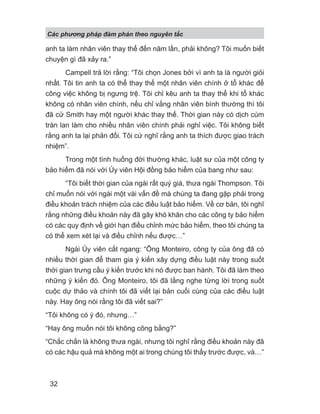 Các phng pháp đàm phán theo nguyên t c
32
anh ta làm nhân viên thay thế đến năm lần, phải không? Tôi muốn biết
chuyện gì đã xảy ra.”
Campell trả lời rằng: “Tôi chọn Jones bởi vì anh ta là người giỏi
nhất. Tôi tin anh ta có thể thay thế một nhân viên chính ở tổ khác để
công việc không bị ngưng trệ. Tôi chỉ kêu anh ta thay thể khi tổ khác
không có nhân viên chính, nếu chỉ vắng nhân viên bình thường thì tôi
đã cử Smith hay một người khác thay thế. Thời gian này có dịch cúm
tràn lan làm cho nhiều nhân viên chính phải nghỉ việc. Tôi không biết
rằng anh ta lại phản đối. Tôi cứ nghĩ rằng anh ta thích được giao trách
nhiệm”.
Trong một tình huống đời thường khác, luật sư của một công ty
bảo hiểm đã nói với Ủy viên Hội đồng bảo hiểm của bang như sau:
“Tôi biết thời gian của ngài rất quý giá, thưa ngài Thompson. Tôi
chỉ muốn nói với ngài một vài vấn đề mà chúng ta đang gặp phải trong
điều khoản trách nhiệm của các điều luật bảo hiểm. Về cơ bản, tôi nghĩ
rằng những điều khoản này đã gây khó khăn cho các công ty bảo hiểm
có các quy định về giới hạn điều chỉnh mức bảo hiểm, theo tôi chúng ta
có thể xem xét lại và điều chỉnh nếu được…”
Ngài Ủy viên cắt ngang: “Ông Monteiro, công ty của ông đã có
nhiều thời gian để tham gia ý kiến xây dựng điều luật này trong suốt
thời gian trưng cầu ý kiến trước khi nó được ban hành. Tôi đã làm theo
những ý kiến đó. Ông Monteiro, tôi đã lắng nghe từng lời trong suốt
cuộc dự thảo và chính tôi đã viết lại bản cuối cùng của các điều luật
này. Hay ông nói rằng tôi đã viết sai?”
“Tôi không có ý đó, nhưng…”
“Hay ông muốn nói tôi không công bằng?”
“Chắc chắn là không thưa ngài, nhưng tôi nghĩ rằng điều khoản này đã
có các hậu quả mà không một ai trong chúng tôi thấy trước được, và…”
 