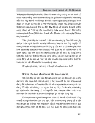 Tách con người ra khỏi vấn đề đàm phán
33
“Hãy nghe đây ông Monteiro, tôi đã hứa với công chúng khi tôi tranh cử
chức vụ này rằng tôi sẽ bài trừ những trò gian dối và bịp bợm, và những
điều luật này đã thể hiện được điều đó. Năm ngoái công ty ông đã kiếm
được lợi nhuận 50 triệu đô la nhờ những điều khoản này. Ông còn muốn
tôi làm gì nữa, bây giờ ông lại đến đây để nói về “những điều lệ không
công bằng” và “những hậu quả không thấy trước được”. Tôi không
muốn nghe thêm một lời nào nữa về vấn đề này, chúc một ngày tốt đẹp,
ông Monteiro.”
Việc gì sẽ tiếp tục xảy ra? Luật sư của công ty Bảo hiểm có gây
áp lực buộc ngài ủy viên xem lại điểm này, hay chỉ làm ông ta giận dữ
và mọi việc sẽ không đi đến đâu? Công ty của anh ta có nhiều giao dịch
kinh doanh tại bang này nên việc giữ mối quan hệ tốt với Ủy viên là rất
quan trọng. Vậy anh ta có nên tạm gác lại vấn đề trên, dù rằng anh ta
biết điều luật này thật sự không công bằng, sẽ ảnh hưởng đến lợi ích
cộng đồng về lâu dài, và ngay cả các chuyên gia cũng không thể thấy
trước được vấn đề này khi trưng cầu ý kiến.
Chuyện gì sẽ xảy ra trong những trường hợp như thế?
Những nhà đàm phán trước tiên là con người
Có một điều cơ bản của đàm phán mà bạn rất dễ quên, đó là cho
dù trong các giao dịch nội bộ công ty hay quốc tế thì bạn không phải
đang đàm phán với những đại diện trừu tượng của đối phương mà bạn
đang đối diện với những con người thật sự. Họ có cảm xúc, có những
giá trị sâu sắc bên trong, có những kiến thức và quan điểm khác nhau
nên bạn rất khó đoán được họ đang nghĩ gì, và bạn cũng vậy.
Khía cạnh con người trong đàm phán có thể rất hữu ích mà cũng
có thể mang đến thảm kịch cho bạn. Tiến trình thương lượng để đi đến
thỏa thuận có thể tạo nên một cam kết về mặt tâm lý làm cho kết quả
đàm phán thỏa mãn cả đôi bên. Một mối quan hệ công việc được xây
 
