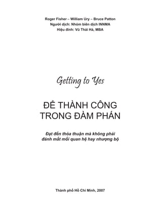 Roger Fisher − William Ury − Bruce Patton
Người dịch: Nhóm biên dịch INNMA
Hiệu đính: Vũ Thái Hà, MBA
Getting to Yes
ĐỂ THÀNH CÔNG
TRONG ĐÀM PHÁN
Đ t đ n th a thu n mà không ph i
đánh m t m i quan h hay nh ng b
Thành phố Hồ Chí Minh, 2007
 
