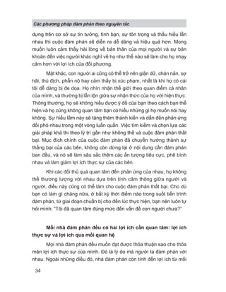 Các phng pháp đàm phán theo nguyên t c
34
dựng trên cơ sở sự tin tưởng, tình bạn, sự tôn trọng và thấu hiểu lẫn
nhau thì cuộc đàm phán sẽ diễn ra dễ dàng và hiệu quả hơn. Mong
muốn luôn cảm thấy hài lòng về bản thân của mọi người và sự băn
khoăn đến việc người khác nghĩ về họ như thế nào sẽ làm cho họ nhạy
cảm hơn với lợi ích của đối phương.
Mặt khác, con người ai cũng có thể trở nên giận dữ, chán nản, sợ
hãi, thù địch, phẫn nộ hay cảm thấy bị xúc phạm, nhất là khi họ có cái
tôi dễ dàng bị đe dọa. Họ nhìn nhận thế giới theo quan điểm cá nhân
của mình, và thường bị lẫn lộn giữa sự nhận thức của họ với hiện thực.
Thông thường, họ sẽ không hiểu được ý đồ của bạn theo cách bạn thể
hiện và họ cũng không quan tâm bạn có hiểu những gì họ muốn nói hay
không. Sự hiểu lầm này sẽ tăng thêm thành kiến và dẫn đến phản ứng
đối phó nhau trong một vòng luẩn quẩn. Việc tìm kiếm và chọn lựa các
giải pháp khả thi theo lý trí gần như không thể và cuộc đàm phán thất
bại. Mục đích chính của cuộc đàm phán đã chuyển hướng thành sự
thắng bại của các bên, không còn dừng lại ở nội dung cần đàm phán
ban đầu, và nó sẽ làm sâu sắc thêm các ấn tượng tiêu cực, phê bình
nhau và làm giảm lợi ích thực sự của các bên.
Khi các đối thủ quá quan tâm đến phản ứng của nhau, họ không
thể thương lượng với nhau dựa trên tính cảm thông giữa người và
người, điều này cũng có thể làm cho cuộc đàm phán thất bại. Cho dù
bạn có làm gì chăng nữa, ở bất kỳ thời điểm nào trong suốt tiến trình
đàm phán, từ giai đoạn chuẩn bị cho đến lúc thực hiện, bạn nên luôn tự
hỏi mình: “Tôi đã quan tâm đúng mức đến vấn đề con người chưa?”
Mỗi nhà đàm phán đều có hai lợi ích cần quan tâm: lợi ích
thực sự và lợi ích qua mối quan hệ
Mọi nhà đàm phán đều muốn đạt được thỏa thuận sao cho thỏa
mãn lợi ích thực sự của mình. Đó là lý do mà người ta đàm phán với
nhau. Ngoài những điều đó, nhà đàm phán còn tính đến lợi ích từ mối
 