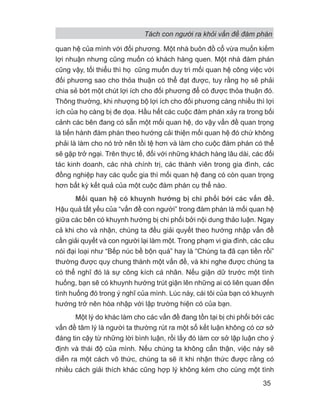 Tách con người ra khỏi vấn đề đàm phán
35
quan hệ của mình với đối phương. Một nhà buôn đồ cổ vừa muốn kiếm
lợi nhuận nhưng cũng muốn có khách hàng quen. Một nhà đàm phán
cũng vậy, tối thiểu thì họ cũng muốn duy trì mối quan hệ công việc với
đối phương sao cho thỏa thuận có thể đạt được, tuy rằng họ sẽ phải
chia sẻ bớt một chút lợi ích cho đối phương để có được thỏa thuận đó.
Thông thường, khi nhượng bộ lợi ích cho đối phương càng nhiều thì lợi
ích của họ càng bị đe dọa. Hầu hết các cuộc đàm phán xảy ra trong bối
cảnh các bên đang có sẵn một mối quan hệ, do vậy vấn đề quan trọng
là tiến hành đàm phán theo hướng cải thiện mối quan hệ đó chứ không
phải là làm cho nó trở nên tồi tệ hơn và làm cho cuộc đàm phán có thể
sẽ gặp trở ngại. Trên thực tế, đối với những khách hàng lâu dài, các đối
tác kinh doanh, các nhà chính trị, các thành viên trong gia đình, các
đồng nghiệp hay các quốc gia thì mối quan hệ đang có còn quan trọng
hơn bất kỳ kết quả của một cuộc đàm phán cụ thể nào.
Mối quan hệ có khuynh hướng bị chi phối bởi các vấn đề.
Hậu quả tất yếu của “vấn đề con người” trong đàm phán là mối quan hệ
giữa các bên có khuynh hướng bị chi phối bởi nội dung thảo luận. Ngay
cả khi cho và nhận, chúng ta đều giải quyết theo hướng nhập vấn đề
cần giải quyết và con người lại làm một. Trong phạm vi gia đình, các câu
nói đại loại như “Bếp núc bề bộn quá” hay là “Chúng ta đã cạn tiền rồi”
thường được quy chung thành một vấn đề, và khi nghe được chúng ta
có thể nghĩ đó là sự công kích cá nhân. Nếu giận dữ trước một tình
huống, bạn sẽ có khuynh hướng trút giận lên những ai có liên quan đến
tình huống đó trong ý nghĩ của mình. Lúc này, cái tôi của bạn có khuynh
hướng trở nên hòa nhập với lập trường hiện có của bạn.
Một lý do khác làm cho các vấn đề đang tồn tại bị chi phối bởi các
vấn đề tâm lý là người ta thường rút ra một số kết luận không có cơ sở
đáng tin cậy từ những lời bình luận, rồi lấy đó làm cơ sở lập luận cho ý
định và thái độ của mình. Nếu chúng ta không cẩn thận, việc này sẽ
diễn ra một cách vô thức, chúng ta sẽ ít khi nhận thức được rằng có
nhiều cách giải thích khác cũng hợp lý không kém cho cùng một tình
 