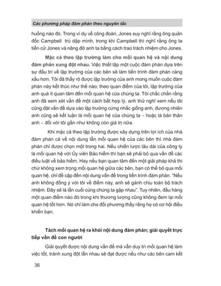 Các phng pháp đàm phán theo nguyên t c
36
huống nào đó. Trong ví dụ về công đoàn, Jones suy nghĩ rằng ông quản
đốc Campbell trù dập mình, trong khi Campbell thì nghĩ rằng ông ta
tiến cử Jones và nâng đỡ anh ta bằng cách trao trách nhiệm cho Jones.
Mặc cả theo lập trường làm cho mối quan hệ và nội dung
đàm phán xung đột nhau. Việc thiết lập một cuộc đàm phán dựa trên
sự đấu trí về lập trường của các bên sẽ làm tiến trình đàm phán càng
xấu hơn. Tôi đã thấy rõ được lập trường của anh mong muốn cuộc đàm
phán này kết thúc như thế nào; theo quan điểm của tôi, lập trường của
anh quá ít quan tâm đến mối quan hệ của chúng ta. Tôi chắc chắn rằng
anh đã xem xét vấn đề một cách bất hợp lý, anh thử nghĩ xem nếu tôi
cũng đặt vấn đề dựa vào lập trường cứng nhắc giống anh, đương nhiên
anh cũng sẽ kết luận là mối quan hệ của chúng ta − hoặc là bản thân
anh − đối với tôi gần như không còn giá trị nữa.
Khi mặc cả theo lập trường được xây dựng trên lợi ích của nhà
đàm phán cả về nội dung lẫn mối quan hệ của các bên thì nhà đàm
phán chỉ được chọn một trong hai. Nếu chiến lược lâu dài của công ty
là mối quan hệ với Ủy viên Bảo hiểm thì bạn sẽ phải bỏ qua vấn đề các
điều luật về bảo hiểm. Hay nếu bạn quan tâm đến một giải pháp khả thi
chứ không xem trọng mối quan hệ giữa các bên, bạn có thể bỏ qua mối
quan hệ, chỉ đề cập đến nội dung vấn đề trong tiến trình đàm phán. “Nếu
anh không đồng ý với tôi về điểm này, anh sẽ gánh chịu toàn bộ trách
nhiệm. Đây sẽ là lần cuối cùng chúng ta gặp nhau”. Tuy nhiên, đầu hàng
một quan điểm nào đó trong khi thương lượng cũng không đem lại mối
quan hệ tốt hơn. Nó chỉ làm cho đối phương thấy rằng họ có cơ hội điều
khiển bạn.
Tách mối quan hệ ra khỏi nội dung đàm phán; giải quyết trực
tiếp vấn đề con người
Giải quyết được nội dung vấn đề mà vẫn duy trì mối quan hệ làm
việc tốt, tránh xung đột lẫn nhau sẽ đạt được nếu như các bên cam kết
 