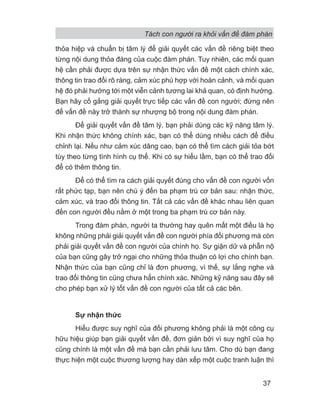 Tách con người ra khỏi vấn đề đàm phán
37
thỏa hiệp và chuẩn bị tâm lý để giải quyết các vấn đề riêng biệt theo
từng nội dung thỏa đáng của cuộc đàm phán. Tuy nhiên, các mối quan
hệ cần phải được dựa trên sự nhận thức vấn đề một cách chính xác,
thông tin trao đổi rõ ràng, cảm xúc phù hợp với hoàn cảnh, và mối quan
hệ đó phải hướng tới một viễn cảnh tương lai khả quan, có định hướng.
Bạn hãy cố gắng giải quyết trực tiếp các vấn đề con người; đừng nên
để vấn đề này trở thành sự nhượng bộ trong nội dung đàm phán.
Để giải quyết vấn đề tâm lý, bạn phải dùng các kỹ năng tâm lý.
Khi nhận thức không chính xác, bạn có thể dùng nhiều cách để điều
chỉnh lại. Nếu như cảm xúc dâng cao, bạn có thể tìm cách giải tỏa bớt
tùy theo từng tình hình cụ thể. Khi có sự hiểu lầm, bạn có thể trao đổi
để có thêm thông tin.
Để có thể tìm ra cách giải quyết đúng cho vấn đề con người vốn
rất phức tạp, bạn nên chú ý đến ba phạm trù cơ bản sau: nhận thức,
cảm xúc, và trao đổi thông tin. Tất cả các vấn đề khác nhau liên quan
đến con người đều nằm ở một trong ba phạm trù cơ bản này.
Trong đàm phán, người ta thường hay quên mất một điều là họ
không những phải giải quyết vấn đề con người phía đối phương mà còn
phải giải quyết vấn đề con người của chính họ. Sự giận dữ và phẫn nộ
của bạn cũng gây trở ngại cho những thỏa thuận có lợi cho chính bạn.
Nhận thức của bạn cũng chỉ là đơn phương, vì thế, sự lắng nghe và
trao đổi thông tin cũng chưa hẳn chính xác. Những kỹ năng sau đây sẽ
cho phép bạn xử lý tốt vấn đề con người của tất cả các bên.
Sự nhận thức
Hiểu được suy nghĩ của đối phương không phải là một công cụ
hữu hiệu giúp bạn giải quyết vấn đề, đơn giản bởi vì suy nghĩ của họ
cũng chính là một vấn đề mà bạn cần phải lưu tâm. Cho dù bạn đang
thực hiện một cuộc thương lượng hay dàn xếp một cuộc tranh luận thì
 