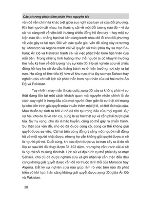 vấn đề vẫn chính là khác biệt giữa suy nghĩ của bạn và của đối phương.
Khi hai người cãi nhau, họ thường cãi về một đối tượng nào đó – ví dụ
cả hai cùng nói về việc bồi thường chiếc đồng hồ đeo tay – hay một sự
kiện nào đó – chẳng hạn hai bên cùng tranh nhau đổ lỗi cho đối phương
về việc gây ra tai nạn. Đối với các quốc gia, vấn đề cũng xảy ra tương
tự. Morocco và Algeria tranh cãi về quyền sở hữu phía tây sa mạc Sa-
hara; Ấn Độ và Pakistan tranh cãi về việc phát triển bom hạt nhân của
mỗi bên. Trong những tình huống như thế người ta có khuynh hướng
tìm hiểu kỹ hơn về đối tượng hay sự kiện đó. Họ sẽ nghiên cứu về chiếc
đồng hồ hay họ sẽ đo dấu thắng bánh xe ở hiện trường nơi xảy ra tai
nạn. Họ cũng sẽ tìm hiểu kỹ hơn về khu vực phía tây sa mạc Sahara hay
nghiên cứu chi tiết lịch sử phát triển bom hạt nhân của cả hai nước Ấn
Độ và Pakistan.
Tuy nhiên, may mắn là các cuộc xung đột xảy ra không phải vì sự
thật đang tồn tại một cách khách quan mà nguyên nhân chính là do
cách suy nghĩ ở trong đầu của mọi người. Đơn giản là sự thật chỉ mang
lại cho tiến trình giải quyết mâu thuẫn thêm một lý lẽ, có thể tốt hoặc xấu.
Mâu thuẫn tự sinh ra bởi vì nó đã tồn tại trong đầu của mọi người. Sự
sợ hãi, cho dù là vô căn cứ, cũng là sợ hãi thật sự và cần phải được giải
tỏa. Sự hy vọng, cho dù là hão huyền, cũng có thể gây ra chiến tranh.
Sự thật của vấn đề, cho dù đã được củng cố, cũng có thể không giải
quyết được sự việc. Cả hai bên cùng đồng ý rằng một người mất đồng
hồ và một người nhặt được, nhưng họ vẫn không giải quyết được ai sẽ
là người giữ nó. Cuối cùng, khi xác định được vụ tai nạn xảy ra là do nổ
lốp xe sau khi đã chạy được 31.402 dặm, nhưng họ vẫn tranh cãi ai sẽ
là người bồi thường tổn thất. Lịch sử và địa hình cụ thể phía tây sa mạc
Sahara, cho dù đã được nghiên cứu và ghi nhận lại cẩn thận đến đâu
cũng không giải quyết được vấn đề nó thuộc lãnh thổ của Morocco hay
Algeria. Bất kỳ sự nghiên cứu nào giúp làm rõ việc bên nào đã phát
triển vũ khí hạt nhân cũng không giải quyết được xung đột giữa Ấn Độ
và Pakistan.
Các phng pháp đàm phán theo nguyên t c
38
 