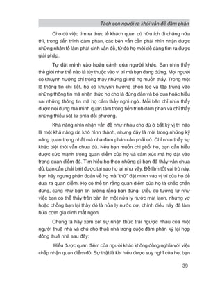 Tách con người ra khỏi vấn đề đàm phán
39
Cho dù việc tìm ra thực tế khách quan có hữu ích đi chăng nữa
thì, trong tiến trình đàm phán, các bên vẫn cần phải nhìn nhận được
những nhân tố làm phát sinh vấn đề, từ đó họ mới dễ dàng tìm ra được
giải pháp.
Tự đặt mình vào hoàn cảnh của người khác. Bạn nhìn thấy
thế giới như thế nào là tùy thuộc vào vị trí mà bạn đang đứng. Mọi người
có khuynh hướng chỉ trông thấy những gì mà họ muốn thấy. Trong một
lô thông tin chi tiết, họ có khuynh hướng chọn lọc và tập trung vào
những thông tin mà nhận thức họ cho là đúng đắn và bỏ qua hoặc hiểu
sai những thông tin mà họ cảm thấy nghi ngờ. Mỗi bên chỉ nhìn thấy
được nội dung mà mình quan tâm trong tiến trình đàm phán và chỉ thấy
những thiếu sót từ phía đối phương.
Khả năng nhìn nhận vấn đề như nhau cho dù ở bất kỳ vị trí nào
là một khả năng rất khó hình thành, nhưng đấy là một trong những kỹ
năng quan trọng nhất mà nhà đàm phán cần phải có. Chỉ nhìn thấy sự
khác biệt thôi vẫn chưa đủ. Nếu bạn muốn chi phối họ, bạn cần hiểu
được sức mạnh trong quan điểm của họ và cảm xúc mà họ đặt vào
trong quan điểm đó. Tìm hiểu họ theo những gì bạn đã thấy vẫn chưa
đủ, bạn cần phải biết được tại sao họ lại như vậy. Để làm tốt vai trò này,
bạn hãy ngưng phán đoán về họ mà “thử” đặt mình vào vị trí của họ để
đưa ra quan điểm. Họ có thể tin rằng quan điểm của họ là chắc chắn
đúng, cũng như bạn tin tưởng rằng bạn đúng. Điều đó tương tự như
việc bạn có thể thấy trên bàn ăn một nửa ly nước mát lạnh, nhưng vợ
hoặc chồng bạn lại thấy đó là nửa ly nước dơ, chính điều này đã làm
bữa cơm gia đình mất ngon.
Chúng ta hãy xem xét sự nhận thức trái ngược nhau của một
người thuê nhà và chủ cho thuê nhà trong cuộc đàm phán ký lại hợp
đồng thuê nhà sau đây:
Hiểu được quan điểm của người khác không đồng nghĩa với việc
chấp nhận quan điểm đó. Sự thật là khi hiểu được suy nghĩ của họ, bạn
 