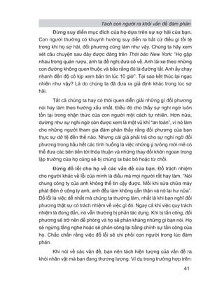 Đừng suy diễn mục đích của họ dựa trên sự sợ hãi của bạn.
Con người thường có khuynh hướng suy diễn ra bất cứ điều gì tồi tệ
trong khi họ sợ hãi, đối phương cũng làm như vậy. Chúng ta hãy xem
xét câu chuyện sau đây được đăng trên Thời báo New York: “Họ gặp
nhau trong quán rượu, anh ta đề nghị đưa cô về. Anh lái xe theo những
con đường không quen thuộc và bảo rằng đó là đường tắt. Anh ấy chạy
nhanh đến độ cô kịp xem bản tin lúc 10 giờ”. Tại sao kết thúc lại ngạc
nhiên như vậy? Là do chúng ta đã đưa ra giả định khác trong lúc sợ
hãi.
Tất cả chúng ta hay có thói quen diễn giải những gì đối phương
nói hay làm theo hướng xấu nhất. Điều đó cho thấy sự nghi ngờ luôn
tồn tại trong nhận thức của con người một cách tự nhiên. Hơn nữa,
dường như sự nghi ngờ còn được xem là một vũ khí “an toàn”, vì nó làm
cho những người tham gia đàm phán thấy rằng đối phương của bạn
thực sự dở tệ đến thế nào. Nhưng cái giá phải trả cho sự nghi ngờ đối
phương trong hầu hết các tình huống là việc những ý tưởng mới mẻ có
thể đưa các bên tiến tới thỏa thuận và những thay đổi khôn ngoan trong
lập trường của họ cũng sẽ bị chúng ta bác bỏ hoặc từ chối.
Đừng đổ lỗi cho họ về các vấn đề của bạn. Đổ trách nhiệm
cho người khác về lỗi của mình là điều mà mọi người rất hay làm. “Nói
chung công ty của anh không thể tin cậy được. Mỗi khi sửa chữa máy
phát điện ở công ty anh, anh đều làm không cẩn thận và nó lại hư nữa”.
Đổ lỗi là việc dễ nhất mà chúng ta thường làm, nhất là khi bạn nghĩ đối
phương thật sự có trách nhiệm về việc gì đó. Ngay cả khi việc quy trách
nhiệm là đúng đắn, nó vẫn thường bị phản tác dụng. Khi bị tấn công, đối
phương sẽ trở nên đề phòng và họ sẽ phản kháng những gì bạn nói. Họ
sẽ ngừng lắng nghe hoặc sẽ phản công lại bằng chính sự tấn công của
họ. Chắc chắn rằng việc đổ lỗi sẽ chi phối con người trong lúc đàm
phán.
Khi nói về các vấn đề, bạn nên tách hiện tượng của vấn đề ra
khỏi nhân vật mà bạn đang thương lượng. Ví dụ trong trường hợp trên:
Tách con người ra khỏi vấn đề đàm phán
41
 