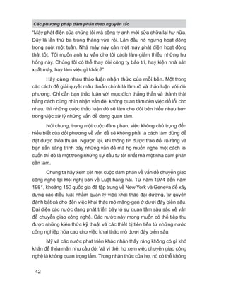“Máy phát điện của chúng tôi mà công ty anh mới sửa chữa lại hư nữa.
Đây là lần thứ ba trong tháng vừa rồi. Lần đầu nó ngưng hoạt động
trong suốt một tuần. Nhà máy này cần một máy phát điện hoạt động
thật tốt. Tôi muốn anh tư vấn cho tôi cách làm giảm thiểu những hư
hỏng này. Chúng tôi có thể thay đổi công ty bảo trì, hay kiện nhà sản
xuất máy, hay làm việc gì khác?”
Hãy cùng nhau thảo luận nhận thức của mỗi bên. Một trong
các cách để giải quyết mâu thuẫn chính là làm rõ và thảo luận với đối
phương. Chỉ cần bạn thảo luận với mục đích thẳng thắn và thành thật
bằng cách cùng nhìn nhận vấn đề, không quan tâm đến việc đổ lỗi cho
nhau, thì những cuộc thảo luận đó sẽ làm cho đôi bên hiểu nhau hơn
trong việc xử lý những vấn đề đang quan tâm.
Nói chung, trong một cuộc đàm phán, việc không chú trọng đến
hiểu biết của đối phương về vấn đề sẽ không phải là cách làm đúng để
đạt được thỏa thuận. Ngược lại, khi thông tin được trao đổi rõ ràng và
bạn sẵn sàng trình bày những vấn đề mà họ muốn nghe một cách lôi
cuốn thì đó là một trong những sự đầu tư tốt nhất mà một nhà đàm phán
cần làm.
Chúng ta hãy xem xét một cuộc đàm phán về vấn đề chuyển giao
công nghệ tại Hội nghị bàn về Luật hàng hải. Từ năm 1974 đến năm
1981, khoảng 150 quốc gia đã tập trung về New York và Geneva để xây
dựng các điều luật nhằm quản lý việc khai thác đại dương, từ quyền
đánh bắt cá cho đến việc khai thác mỏ măng-gan ở dưới đáy biển sâu.
Đại diện các nước đang phát triển bày tỏ sự quan tâm sâu sắc về vấn
đề chuyển giao công nghệ. Các nước này mong muốn có thể tiếp thu
được những kiến thức kỹ thuật và các thiết bị tiên tiến từ những nước
công nghiệp hóa cao cho việc khai thác mỏ dưới đáy biển sâu.
Mỹ và các nước phát triển khác nhận thấy rằng không có gì khó
khăn để thỏa mãn nhu cầu đó. Và vì thế, họ xem việc chuyển giao công
nghệ là không quan trọng lắm. Trong nhận thức của họ, nó có thể không
Các phng pháp đàm phán theo nguyên t c
42
 