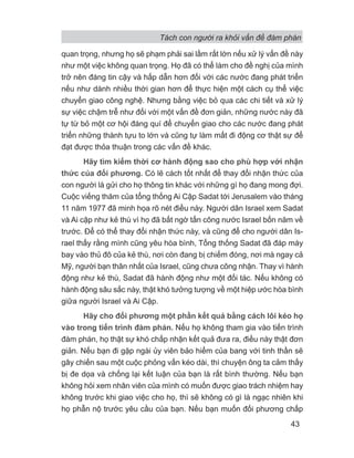 Tách con người ra khỏi vấn đề đàm phán
43
quan trọng, nhưng họ sẽ phạm phải sai lầm rất lớn nếu xử lý vấn đề này
như một việc không quan trọng. Họ đã có thể làm cho đề nghị của mình
trở nên đáng tin cậy và hấp dẫn hơn đối với các nước đang phát triển
nếu như dành nhiều thời gian hơn để thực hiện một cách cụ thể việc
chuyển giao công nghệ. Nhưng bằng việc bỏ qua các chi tiết và xử lý
sự việc chậm trễ như đối với một vấn đề đơn giản, những nước này đã
tự từ bỏ một cơ hội đáng quí để chuyển giao cho các nước đang phát
triển những thành tựu to lớn và cũng tự làm mất đi động cơ thật sự để
đạt được thỏa thuận trong các vấn đề khác.
Hãy tìm kiếm thời cơ hành động sao cho phù hợp với nhận
thức của đối phương. Có lẽ cách tốt nhất để thay đổi nhận thức của
con người là gửi cho họ thông tin khác với những gì họ đang mong đợi.
Cuộc viếng thăm của tổng thống Ai Cập Sadat tới Jerusalem vào tháng
11 năm 1977 đã minh họa rõ nét điều này. Người dân Israel xem Sadat
và Ai cập như kẻ thù vì họ đã bất ngờ tấn công nước Israel bốn năm về
trước. Để có thể thay đổi nhận thức này, và cũng để cho người dân Is-
rael thấy rằng mình cũng yêu hòa bình, Tổng thống Sadat đã đáp máy
bay vào thủ đô của kẻ thù, nơi còn đang bị chiếm đóng, nơi mà ngay cả
Mỹ, người bạn thân nhất của Israel, cũng chưa công nhận. Thay vì hành
động như kẻ thù, Sadat đã hành động như một đối tác. Nếu không có
hành động sâu sắc này, thật khó tưởng tượng về một hiệp ước hòa bình
giữa người Israel và Ai Cập.
Hãy cho đối phương một phần kết quả bằng cách lôi kéo họ
vào trong tiến trình đàm phán. Nếu họ không tham gia vào tiến trình
đàm phán, họ thật sự khó chấp nhận kết quả đưa ra, điều này thật đơn
giản. Nếu bạn đi gặp ngài ủy viên bảo hiểm của bang với tinh thần sẽ
gây chiến sau một cuộc phỏng vấn kéo dài, thì chuyện ông ta cảm thấy
bị đe dọa và chống lại kết luận của bạn là rất bình thường. Nếu bạn
không hỏi xem nhân viên của mình có muốn được giao trách nhiệm hay
không trước khi giao việc cho họ, thì sẽ không có gì là ngạc nhiên khi
họ phẫn nộ trước yêu cầu của bạn. Nếu bạn muốn đối phương chấp
 