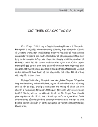 Giới thiệu của các tác giả
5
GIỚI THIỆU CỦA CÁC TÁC GIẢ
Cho dù bạn có thích hay không thì bạn cũng là một nhà đàm phán.
Đàm phán là một việc hiển nhiên trong đời sống. Bạn đàm phán với sếp
về việc tăng lương. Bạn tìm cách thỏa thuận với một ai đó để mua căn nhà
của anh ta với giá mà bạn muốn. Hai luật sư cố gắng dàn xếp một vụ kiện
tụng do tai nạn giao thông. Một nhóm các công ty khai thác dầu bàn về
kế hoạch thành lập liên doanh khai thác dầu ngoài khơi. Chính quyền
thành phố gặp gỡ đại diện công đoàn để tìm cách tránh một cuộc đình
công lớn. Bộ trưởng Ngoại giao Hoa Kì gặp Bộ trưởng Ngoại giao Liên Xô
để tìm kiếm một thỏa thuận về hạn chế vũ khí hạt nhân. Tất cả những
việc này đều là đàm phán.
Mọi người đều đang đàm phán một việc gì đó mỗi ngày. Giống như
ông Jourdain trong kịch của Moliere, người rất vui vẻ học cách nói năng
cho có vần có điệu, chúng ta đàm phán mà không hề quan tâm đến
chuyện là mình đang đàm phán. Một người đàm phán với vợ xem nên đi
ăn tối ở đâu hay với con xem khi nào thì nên tắt đèn đi ngủ. Đàm phán là
phương tiện cơ bản để có được cái mà bạn muốn từ người khác. Đó là
quá trình trao đổi qua lại để đạt đến một thỏa thuận khi mà bạn và phía
bên kia có một số quyền lợi có thể cùng chia sẻ và một số khác thì lại đối
kháng nhau.
 