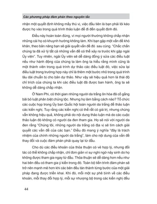 Các phng pháp đàm phán theo nguyên t c
44
nhận một quyết định không mấy thú vị, việc đầu tiên là bạn phải lôi kéo
được họ vào trong quá trình thảo luận để đi đến quyết định đó.
Điều này hoàn toàn đúng, vì mọi người thường không chấp nhận
những cái họ có khuynh hướng không làm. Khi bạn gặp một vấn đề khó
khăn, theo bản năng bạn sẽ giải quyết vấn đề đó sau cùng. “Chắc chắn
chúng ta đã xử lý tất cả những vấn đề có thể xảy ra trước khi gặp ngài
Ủy viên”. Tuy nhiên, ngài Ủy viên sẽ dễ dàng đồng ý sửa các điều luật
nếu như hành động của chúng ta làm ông ta hiểu rằng mình cũng là
một thành viên trong quá trình dự thảo các điều luật đó, việc sửa lại
điều luật trong trường hợp này chỉ là thêm một bước nhỏ trong quá trình
lâu dài chuẩn bị cho bản dự thảo. Như vậy sẽ hiệu quả hơn là thái độ
chỉ trích của chúng ta khi các điều luật đã được ban hành, ông ta sẽ
không dễ dàng chấp nhận.
Ở Nam Phi, có thời gian những người da trắng ôn hòa đã cố gắng
bãi bỏ luật phân biệt chủng tộc. Nhưng họ làm bằng cách nào? Tổ chức
các cuộc họp trong Ủy ban Quốc hội toàn người da trắng để thảo luận
các kiến nghị. Tuy rằng các kiến nghị có thể rất có giá trị, nhưng chúng
vẫn không hiệu quả, không phải do nội dung thảo luận mà do các cuộc
thảo luận đó không có người da đen tham gia. Họ sẽ nói với người da
đen rằng “Chúng tôi, những người da trắng có địa vị sẽ tìm cách giải
quyết các vấn đề của các bạn.” Điều đó mang ý nghĩa “đây là trách
nhiệm của chính những người da trắng”, làm cho nội dung của vấn đề
thay đổi và cuộc đàm phán phải quay lại từ đầu.
Cho dù các điều khoản của thỏa thuận có vẻ hợp lý, nhưng đối
tác có thể không chấp nhận, chỉ đơn giản vì sự nghi ngờ nảy sinh do họ
không được tham gia ngay từ đầu. Thỏa thuận sẽ dễ dàng hơn nếu như
hai bên đều có tham gia ý kiến trong đó. Toàn bộ tiến trình đàm phán sẽ
trở nên mạnh mẽ hơn khi các bên đều tán thành từng bước của một giải
pháp đang được triển khai. Khi đó, mỗi một sự phê bình về các điều
khoản, mỗi thay đổi hợp lý, mỗi sự nhượng bộ trong các kiến nghị đều
 