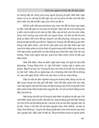 Tách con người ra khỏi vấn đề đàm phán
45
là những dấu ấn riêng của từng người thương thuyết. Một kiến nghị
được rút ra từ những lời đề nghị của cả hai phía sẽ làm cho đôi bên
cảm thấy như đó là kiến nghị của chính họ đề ra.
Để lôi cuốn đối phương tham gia, bạn nên để họ tham gia ngay
từ đầu. Hãy đề nghị họ cho bạn lời khuyên. Bạn hãy tỏ ra tin tưởng các
ý kiến của họ bất cứ khi nào có thể, điều này sẽ làm cho họ cảm nhận
được ảnh hưởng của mình đối với người khác. Có thể sẽ rất khó khi
phải tự kiềm chế mình để tạo lòng tin với đối phương, nhưng sự chịu
đựng sẽ gặt hái kết quả rất lớn. Ngoại trừ những vấn đề đáng quan tâm
trong cuộc đàm phán, còn lại thì cảm giác của các bên tham gia vào
quá trình đàm phán có lẽ là nhân tố quan trọng nhất nhằm giúp cho các
nhà đàm phán quyết định có nên thông qua một kiến nghị nào đó hay
không. Theo một nghĩa nào đó, quá trình đám phán chính là kết quả
đàm phán.
Giữ thể diện: đưa ra kiến nghị phù hợp với giá trị của đối
phương. Trong tiếng Anh, từ “giữ thể diện” mang một ý nghĩa xúc
phạm. Người ta hay nói “Chúng tôi làm như thế chỉ là để cho họ không
bị mất mặt”. Điều đó có nghĩa bạn cố ý nhường một chút để họ không
rơi vào cảm giác tồi tệ. Cách nói này hàm ý một sự nhạo báng.
Đây là một sai lầm nghiêm trọng khi không hiểu đúng vai trò và
tầm quan trọng của việc giữ thể diện. Giữ thể diện phản ảnh nhu cầu
của một người nào đó hòa hợp với lập trường của mình trong tiến trình
đàm phán hoặc thỏa thuận theo nguyên tắc, lời nói và hành động trước
đây của anh ta.
Nội dung của thủ tục tố tụng tự bản thân nó giống với tên gọi. Khi
một thẩm phán phê chuẩn một bản án, ông ta đang giữ thể diện không
chỉ cho mình và hệ thống tòa án, mà còn cho cả các bên nguyên cáo và
bị cáo. Thay vì chỉ cần nói với bên nguyên rằng “Anh thắng”, và bên bị
rằng “Anh đã thua”, ông ta nói rằng quyết định của mình được dựa trên
các nguyên tắc, điều luật và tiền lệ. Ông ta không muốn là người phán
 