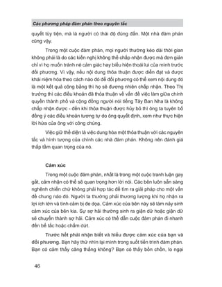Các phng pháp đàm phán theo nguyên t c
46
quyết tùy tiện, mà là người có thái độ đúng đắn. Một nhà đàm phán
cũng vậy.
Trong một cuộc đàm phán, mọi người thường kéo dài thời gian
không phải là do các kiến nghị không thể chấp nhận được mà đơn giản
chỉ vì họ muốn tránh né cảm giác hay biểu hiện thoái lui của mình trước
đối phương. Vì vậy, nếu nội dung thỏa thuận được diễn đạt và được
khái niệm hóa theo cách nào đó để đối phương có thể xem nội dung đó
là một kết quả công bằng thì họ sẽ đương nhiên chấp nhận. Theo Thị
trưởng thì các điều khoản đã thỏa thuận về vấn đề việc làm giữa chính
quyền thành phố và cộng đồng người nói tiếng Tây Ban Nha là không
chấp nhận được - đến khi thỏa thuận được hủy bỏ thì ông ta tuyên bố
đồng ý các điều khoản tương tự do ông quyết định, xem như thực hiện
lời hứa của ông với công chúng.
Việc giữ thể diện là việc dung hòa một thỏa thuận với các nguyên
tắc và hình tượng của chính các nhà đàm phán. Không nên đánh giá
thấp tầm quan trọng của nó.
Cảm xúc
Trong một cuộc đàm phán, nhất là trong một cuộc tranh luận gay
gắt, cảm nhận có thể sẽ quan trọng hơn lời nói. Các bên luôn sẵn sàng
nghênh chiến chứ không phải hợp tác để tìm ra giải pháp cho một vấn
đề chung nào đó. Người ta thường phải thương lượng khi họ nhận ra
lợi ích lớn và tình cảm bị đe dọa. Cảm xúc của bên này sẽ làm nảy sinh
cảm xúc của bên kia. Sự sợ hãi thường sinh ra giận dữ hoặc giận dữ
sẽ chuyển thành sợ hãi. Cảm xúc có thể dẫn cuộc đàm phán đi nhanh
đến bế tắc hoặc chấm dứt.
Trước hết phải nhận biết và hiểu được cảm xúc của bạn và
đối phương. Bạn hãy thử nhìn lại mình trong suốt tiến trình đàm phán.
Bạn có cảm thấy căng thẳng không? Bạn có thấy bồn chồn, lo ngại
 