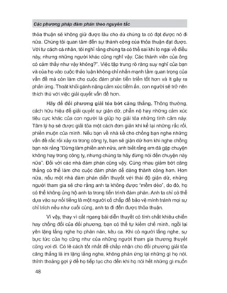 Các phng pháp đàm phán theo nguyên t c
48
thỏa thuận sẽ không giữ được lâu cho dù chúng ta có đạt được nó đi
nữa. Chúng tôi quan tâm đến sự thành công của thỏa thuận đạt được.
Với tư cách cá nhân, tôi nghĩ rằng chúng ta có thể sai khi lo ngại về điều
này, nhưng những người khác cũng nghĩ vậy. Các thành viên của ông
có cảm thấy như vậy không?”. Việc tập trung rõ ràng suy nghĩ của bạn
và của họ vào cuộc thảo luận không chỉ nhấn mạnh tầm quan trọng của
vấn đề mà còn làm cho cuộc đàm phán tiến triển tốt hơn và ít gây ra
phản ứng. Thoát khỏi gánh nặng cảm xúc tiềm ẩn, con người sẽ trở nên
thích thú với việc giải quyết vấn đề hơn.
Hãy để đối phương giải tỏa bớt căng thẳng. Thông thường,
cách hữu hiệu để giải quyết sự giận dữ, phẫn nộ hay những cảm xúc
tiêu cực khác của con người là giúp họ giải tỏa những tình cảm này.
Tâm lý họ sẽ được giải tỏa một cách đơn giản khi kể lại những rắc rối,
phiền muộn của mình. Nếu bạn về nhà kể cho chồng bạn nghe những
vấn đề rắc rối xảy ra trong công ty, bạn sẽ giận dữ hơn khi nghe chồng
bạn nói rằng “Đừng làm phiền anh nữa, anh biết rằng em đã gặp chuyện
không hay trong công ty, nhưng chúng ta hãy đừng nói đến chuyện này
nữa”. Đối với các nhà đàm phán cũng vậy. Cùng nhau giảm bớt căng
thẳng có thể làm cho cuộc đàm phán dễ dàng thành công hơn. Hơn
nữa, nếu một nhà đàm phán diễn thuyết với thái độ giận dữ, những
người tham gia sẽ cho rằng anh ta không được “mềm dẻo”, do đó, họ
có thể không ủng hộ anh ta trong tiến trình đàm phán. Anh ta chỉ có thể
dựa vào sự nổi tiếng là một người cố chấp để bảo vệ mình tránh mọi sự
chỉ trích nếu như cuối cùng, anh ta đi đến được thỏa thuận.
Vì vậy, thay vì cắt ngang bài diễn thuyết có tính chất khiêu chiến
hay chống đối của đối phương, bạn có thể tự kiềm chế mình, ngồi lại
yên lặng lắng nghe họ phàn nàn, kêu ca. Khi có người lắng nghe, sự
bực tức của họ cũng như của những người tham gia thương thuyết
cũng vơi đi. Có lẽ cách tốt nhất để chấp nhận cho đối phương giải tỏa
căng thẳng là im lặng lắng nghe, không phản ứng lại những gì họ nói,
thỉnh thoảng gợi ý để họ tiếp tục cho đến khi họ nói hết những gì muốn
 