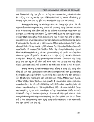 Tách con người ra khỏi vấn đề đàm phán
49
nói. Theo cách này, bạn gần như không làm cho nội dung vấn đề trở nên
kích động hơn, ngược lại bạn chỉ khuyến khích họ tự nói hết những gì
họ suy nghĩ, làm cho họ gần như không còn day dứt với điều gì.
Đừng phản ứng lại những cảm xúc đang bộc phát. Sẽ rất
nguy hiểm nếu bạn phản ứng lại khi đối phương đang trút bực tức vào
bạn. Nếu không biết kiềm chế, nó có thể trở thành một cuộc tranh cãi
gay gắt. Vào những năm 1950, Ủy ban về Mối quan hệ con người đã áp
dụng một phương pháp hiếm thấy nhưng hữu hiệu để hạn chế tác động
của cảm xúc, phương pháp này được bộ phận quản lý nhân sự áp dụng
trong nhà máy thép để xử lý các vụ xung đột vừa nhen nhúm, tránh biến
chúng thành những vấn đề nghiêm trọng. Quy định đó chỉ cho phép một
người giận dữ trong một thời điểm. Điều này có nghĩa là những người
khác sẽ không phản ứng lại cơn giận dữ đang bộc phát. Nó cũng làm
cho con người dễ giải tỏa cảm xúc hơn do việc bộc lộ cảm xúc đã chính
đáng hơn. “Được rồi, bây giờ đến phiên anh nói.” Quy định này cũng
giúp cho con người dễ kiềm chế mình hơn. Phá vỡ quy luật này đồng
nghĩa với việc bạn đã mất bình tĩnh, do đó bạn có thể sẽ bị mất thể diện.
Dùng những cử chỉ tượng trưng. Bất kỳ ai đang yêu cũng hiểu
rằng để làm hòa với người yêu thì chỉ cần một cử chỉ đơn giản là tặng
họ một bông hồng đỏ thắm. Hành động đó có ảnh hưởng đến cảm xúc
với đối phương mà không cần phải tốn kém nhiều. Một sự cảm thông,
một cử chỉ bày tỏ sự hối tiếc, một chuyến đi viếng nghĩa trang, một món
quà nhỏ cho cháu bé, một cái bắt tay, một cái ôm chặt hay dùng bữa với
nhau... đều là những cơ hội vô giá để cải thiện cảm xúc thù địch đang
có trong lòng người khác mà chi phí không đáng là bao. Nhiều khi một
lời xin lỗi cũng có thể làm dịu được cảm xúc rất hiệu quả, cho dù hành
động đó không do bạn gây ra hay cố ý làm tổn hại họ. Một lời xin lỗi có
thể là một trong những hành động đáng biểu dương và ít tốn kém nhất
mà bạn có thể làm cho họ.
 