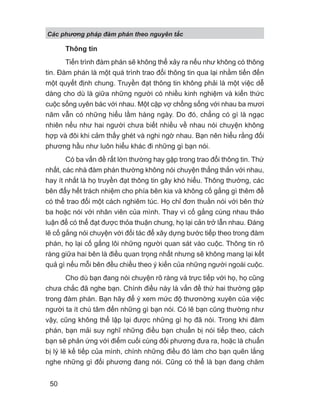 Các phng pháp đàm phán theo nguyên t c
50
Thông tin
Tiến trình đàm phán sẽ không thể xảy ra nếu như không có thông
tin. Đàm phán là một quá trình trao đổi thông tin qua lại nhằm tiến đến
một quyết định chung. Truyền đạt thông tin không phải là một việc dễ
dàng cho dù là giữa những người có nhiều kinh nghiệm và kiến thức
cuộc sống uyên bác với nhau. Một cặp vợ chồng sống với nhau ba mươi
năm vẫn có những hiểu lầm hàng ngày. Do đó, chẳng có gì là ngạc
nhiên nếu như hai người chưa biết nhiều về nhau nói chuyện không
hợp và đôi khi cảm thấy ghét và nghi ngờ nhau. Bạn nên hiểu rằng đối
phương hầu như luôn hiểu khác đi những gì bạn nói.
Có ba vấn đề rất lớn thường hay gặp trong trao đổi thông tin. Thứ
nhất, các nhà đàm phán thường không nói chuyện thẳng thắn với nhau,
hay ít nhất là họ truyền đạt thông tin gây khó hiểu. Thông thường, các
bên đẩy hết trách nhiệm cho phía bên kia và không cố gắng gì thêm để
có thể trao đổi một cách nghiêm túc. Họ chỉ đơn thuần nói với bên thứ
ba hoặc nói với nhân viên của mình. Thay vì cố gắng cùng nhau thảo
luận để có thể đạt được thỏa thuận chung, họ lại cản trở lẫn nhau. Đáng
lẽ cố gắng nói chuyện với đối tác để xây dựng bước tiếp theo trong đàm
phán, họ lại cố gắng lôi những người quan sát vào cuộc. Thông tin rõ
ràng giữa hai bên là điều quan trọng nhất nhưng sẽ không mang lại kết
quả gì nếu mỗi bên đều chiều theo ý kiến của những người ngoài cuộc.
Cho dù bạn đang nói chuyện rõ ràng và trực tiếp với họ, họ cũng
chưa chắc đã nghe bạn. Chính điều này là vấn đề thứ hai thường gặp
trong đàm phán. Bạn hãy để ý xem mức độ thươnờng xuyên của việc
người ta ít chú tâm đến những gì bạn nói. Có lẽ bạn cũng thường như
vậy, cũng không thể lập lại được những gì họ đã nói. Trong khi đàm
phán, bạn mải suy nghĩ những điều bạn chuẩn bị nói tiếp theo, cách
bạn sẽ phản ứng với điểm cuối cùng đối phương đưa ra, hoặc là chuẩn
bị lý lẽ kế tiếp của mình, chính những điều đó làm cho bạn quên lắng
nghe những gì đối phương đang nói. Cũng có thể là bạn đang chăm
 