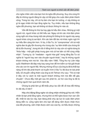 Tách con người ra khỏi vấn đề đàm phán
51
chú nghe nhân viên của bạn hơn là nghe đối phương. Suy cho cùng thì
đấy là những người đáng tin cậy có thể giúp cho cuộc đàm phán thành
công. Trong lúc này, chỉ có họ làm cho bạn tin tưởng, vì vậy không có
gì là ngạc nhiên khi bạn lắng nghe họ. Tuy nhiên, nếu bạn không lắng
nghe đối phương, bạn sẽ không có được thông tin nào cả.
Vấn đề thông tin thứ ba hay gặp là hiểu lầm nhau. Những gì một
người nói, người khác có thể hiểu sai. Ngay cả khi các nhà đàm phán
cùng ngồi với nhau trong một căn phòng thì thông tin từ người này sang
người khác cũng bị sai lệch. Khi các bên đối tác nói khác ngôn ngữ thì
sự hiểu lầm càng lớn hơn. Ví dụ, ở Ba Tư, từ “compromise” chỉ có một
nghĩa đen là gây tổn thương như trong câu “sự liêm khiết của chúng tôi
đã bị tổn thương”, trong khi đó ở tiếng Anh từ này còn có nghĩa bóng là
“thỏa hiệp - một giải pháp trung gian mà cả hai bên có thể cùng chấp
nhận”. Tương tự, từ “mediator - người hòa giải” trong tiếng Ba Tư có
nghĩa là “người hay xen vào chuyện người khác”, hay là những người
khách không mời mà tới. Vào đầu năm 1980, Tổng thư ký Liên hiệp
quốc Waldheim đã đáp máy bay sang Iran để tìm kiếm cơ hội giải thoát
cho các con tin người Mỹ. Nhưng những nỗ lực của ông ta đã bị thất bại
nặng nề khi đài phát thanh và truyền hình ở Ba Tư đã đưa tin bài phát
biểu về chuyến viếng thăm của ông ta tới Tehran như sau: “Tôi có mặt
ở đây với tư cách là một người khách không mời mà đến để gây
chuyện”. Chưa đầy một giờ sau khi phát tin, xe hơi của ông ta đã bị
những người Iran quá khích ném đá.
Chúng ta phải làm gì để khắc phục ba vấn đề về trao đổi thông
tin đã nêu ở trên?
Hãy chủ động lắng nghe và công nhận những gì họ nói. Hiển
nhiên là bạn phải lắng nghe, nhưng khó có thể nghe được trọn vẹn vấn
đề, nhất là vào lúc này, bạn đang phải chịu áp lực từ cuộc đàm phán
đang diễn ra. Lắng nghe làm cho bạn dễ dàng nắm được nhận thức
của đối phương, cảm nhận được cảm xúc của họ, và hiểu được những
 