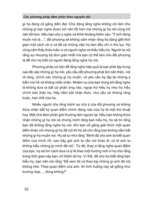 Các phng pháp đàm phán theo nguyên t c
52
gì họ đang cố gắng diễn đạt. Chủ động lắng nghe không chỉ làm cho
những gì bạn nghe được trở nên tốt hơn mà những gì họ nói cũng trở
nên tốt hơn. Nếu bạn chú ý nghe và thỉnh thoảng thêm vào: “Ý anh đang
muốn nói là…”, đối phương sẽ không cảm nhận rằng họ đang giết thời
gian một cách vô vị và tất cả những việc họ làm đều chỉ vì thủ tục. Họ
cũng cảm thấy thỏa mãn vì có người nghe và thấu hiểu họ. Người ta nói
rằng sự nhượng bộ đơn giản nhất mà bạn có thể làm cho đối phương
là để cho họ biết có người đang lắng nghe họ nói.
Phương pháp cơ bản để lắng nghe hiệu quả là bạn phải tập trung
cao độ vào những gì họ nói, yêu cầu đối phương phát âm cẩn thận, nói
rõ ràng, chính xác những gì họ muốn, và yêu cầu họ lập lại những ý
kiến mơ hồ và không chắc chắn. Nhiệm vụ của bạn trong khi lắng nghe
là không đưa ra bất cứ phản ứng nào, ngoại trừ hiểu họ như họ hiểu
chính bản thân họ. Hãy nắm bắt nhận thức, nhu cầu và những ràng
buộc, hạn chế của họ.
Nhiều người cho rằng tránh sự chú ý của đối phương và không
thừa nhận bất kỳ quan điểm chính đáng nào của họ là một thủ thuật
hay. Một nhà đàm phán giỏi thường làm ngược lại. Nếu bạn không thừa
nhận những gì họ nói và chứng minh rằng bạn hiểu họ, họ sẽ tin rằng
bạn đã không lắng nghe họ nói. Khi bạn cố gắng giải thích một quan
điểm khác với những gì họ đã nói thì họ sẽ cho rằng bạn không nắm bắt
những gì họ muốn nói. Họ sẽ tự nhủ rằng “Mình đã cho anh ta biết quan
điểm của mình rồi, sao bây giờ anh ta vẫn nói khác đi, có lẽ anh ta
không hiểu những gì mình đã nói”. Từ đó, thay vì lắng nghe quan điểm
của bạn, họ sẽ tìm cách đưa ra lý lẽ theo một hướng mới vì họ cho rằng
trong thời gian này bạn chỉ thăm dò họ. Vì thế, để cho họ biết rằng bạn
hiểu họ, bạn nên nói rằng “Để xem tôi có theo kịp những gì anh đã nói
không nhé. Theo quan điểm của anh, thì tình huống này sẽ giống như
trường hợp…, đúng không?”
 