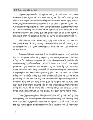 Giới thiệu của các tác giả
6
Ngày càng có nhiều những tình huống cần phải đàm phán; có vẻ
như đây là một ngành rất phát triển! Mọi người đều muốn tham gia vào
việc ra các quyết định có ảnh hưởng đến bản thân mình; ngày càng ít
những người chấp nhận một quyết định được phán quyết bởi người khác.
Con người không ai giống ai, và họ đàm phán để giải quyết sự khác nhau
đó. Cho dù là trong kinh doanh, chính trị hay gia đình, chúng ta đi đến
hầu hết các quyết định thông qua đàm phán. Ngay cả khi ra tòa, người ta
cũng đàm phán về giải pháp cho vấn đề trước khi phiên xét xử diễn ra.
Mặc dù đàm phán diễn ra hàng ngày, đàm phán sao cho hiệu quả
là một việc không dễ dàng. Những chiến lược đàm phán vẫn thường được
áp dụng sẽ làm cho người ta không thỏa mãn, mệt mỏi hoặc điên đầu –
có khi là cả ba.
Con người bị rơi vào tình thế tiến thoái lưỡng nan. Họ có hai chọn
lựa khi đàm phán: mềm mỏng hay cứng rắn. Những nhà đàm phán mềm
mỏng muốn tránh các xung đột liên quan đến con người và vì thế sẵn
sàng nhượng bộ để có thể đạt được thỏa thuận. Anh ta muốn có một giải
pháp hữu nghị; tuy nhiên anh ta cuối cùng lại cảm thấy bực bội và cay
đắng. Nhà đàm phán cứng rắn coi tất cả mọi tình huống như một cuộc thi
trong đó phía nào theo đuổi và giữ vững quan điểm cực đoan lâu nhất sẽ
thắng. Anh ta muốn thắng; tuy nhiên anh ta cuối cùng lại đưa ra những
phản ứng rất khó chịu làm suy kiệt chính mình và nguồn tài nguyên mà
mình có, đồng thời làm hỏng đi mối quan hệ với phía bên kia. Các chiến
lược đàm phán thông thường vẫn rơi vào khoảng giữa mềm mỏng và
cứng rắn, nhưng tất cả chúng đều là những nỗ lực trao đổi giữa việc có
được những gì bạn muốn và việc gìn giữ mối quan hệ với người khác.
Có một phương pháp đàm phán thứ ba, không mềm mỏng cũng
không cứng rắn, mà cũng vừa mềm mỏng vừa cứng rắn. Phương pháp
đàm phán theo nguyên tắc được Dự án Nghiên cứu về Đàm phán của
Đại học Harvard phát triển trên nguyên tắc là ra quyết định về một vấn đề
 