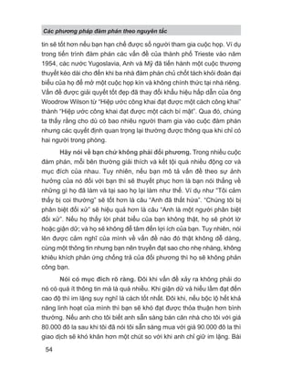 Các phng pháp đàm phán theo nguyên t c
54
tin sẽ tốt hơn nếu bạn hạn chế được số người tham gia cuộc họp. Ví dụ
trong tiến trình đàm phán các vấn đề của thành phố Trieste vào năm
1954, các nước Yugoslavia, Anh và Mỹ đã tiến hành một cuộc thương
thuyết kéo dài cho đến khi ba nhà đàm phán chủ chốt tách khỏi đoàn đại
biểu của họ để mở một cuộc họp kín và không chính thức tại nhà riêng.
Vấn đề được giải quyết tốt đẹp đã thay đổi khẩu hiệu hấp dẫn của ông
Woodrow Wilson từ “Hiệp ước công khai đạt được một cách công khai”
thành “Hiệp ước công khai đạt được một cách bí mật”. Qua đó, chúng
ta thấy rằng cho dù có bao nhiêu người tham gia vào cuộc đàm phán
nhưng các quyết định quan trọng lại thường được thông qua khi chỉ có
hai người trong phòng.
Hãy nói về bạn chứ không phải đối phương. Trong nhiều cuộc
đàm phán, mỗi bên thường giải thích và kết tội quá nhiều động cơ và
mục đích của nhau. Tuy nhiên, nếu bạn mô tả vấn đề theo sự ảnh
hưởng của nó đối với bạn thì sẽ thuyết phục hơn là bạn nói thẳng về
những gì họ đã làm và tại sao họ lại làm như thế. Ví dụ như “Tôi cảm
thấy bị coi thường” sẽ tốt hơn là câu “Anh đã thất hứa”. “Chúng tôi bị
phân biệt đối xử” sẽ hiệu quả hơn là câu “Anh là một người phân biệt
đối xử”. Nếu họ thấy lời phát biểu của bạn không thật, họ sẽ phớt lờ
hoặc giận dữ; và họ sẽ không để tâm đến lợi ích của bạn. Tuy nhiên, nói
lên được cảm nghĩ của mình về vấn đề nào đó thật không dễ dàng,
cùng một thông tin nhưng bạn nên truyền đạt sao cho nhẹ nhàng, không
khiêu khích phản ứng chống trả của đối phương thì họ sẽ không phản
công bạn.
Nói có mục đích rõ ràng. Đôi khi vấn đề xảy ra không phải do
nó có quá ít thông tin mà là quá nhiều. Khi giận dữ và hiểu lầm đạt đến
cao độ thì im lặng suy nghĩ là cách tốt nhất. Đôi khi, nếu bộc lộ hết khả
năng linh hoạt của mình thì bạn sẽ khó đạt được thỏa thuận hơn bình
thường. Nếu anh cho tôi biết anh sẵn sàng bán căn nhà cho tôi với giá
80.000 đô la sau khi tôi đã nói tôi sẵn sàng mua với giá 90.000 đô la thì
giao dịch sẽ khó khăn hơn một chút so với khi anh chỉ giữ im lặng. Bài
 