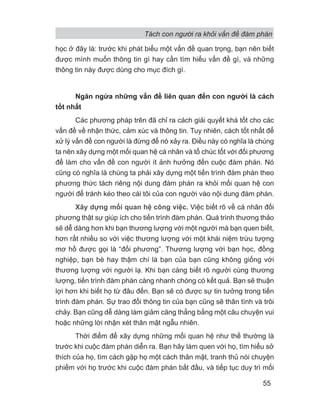 Tách con người ra khỏi vấn đề đàm phán
55
học ở đây là: trước khi phát biểu một vấn đề quan trọng, bạn nên biết
được mình muốn thông tin gì hay cần tìm hiểu vấn đề gì, và những
thông tin này được dùng cho mục đích gì.
Ngăn ngừa những vấn đề liên quan đến con người là cách
tốt nhất
Các phương pháp trên đã chỉ ra cách giải quyết khá tốt cho các
vấn đề về nhận thức, cảm xúc và thông tin. Tuy nhiên, cách tốt nhất để
xử lý vấn đề con người là đừng để nó xảy ra. Điều này có nghĩa là chúng
ta nên xây dựng một mối quan hệ cá nhân và tổ chúc tốt với đối phương
để làm cho vấn đề con người ít ảnh hưởng đến cuộc đàm phán. Nó
cũng có nghĩa là chúng ta phải xây dựng một tiến trình đàm phán theo
phương thức tách riêng nội dung đàm phán ra khỏi mối quan hệ con
người để tránh kéo theo cái tôi của con người vào nội dung đàm phán.
Xây dựng mối quan hệ công việc. Việc biết rõ về cá nhân đối
phương thật sự giúp ích cho tiến trình đàm phán. Quá trình thương thảo
sẽ dễ dàng hơn khi bạn thương lượng với một người mà bạn quen biết,
hơn rất nhiều so với việc thương lượng với một khái niệm trừu tượng
mơ hồ được gọi là “đối phương”. Thương lượng với bạn học, đồng
nghiệp, bạn bè hay thậm chí là bạn của bạn cũng không giống với
thương lượng với người lạ. Khi bạn càng biết rõ người cùng thương
lượng, tiến trình đàm phán càng nhanh chóng có kết quả. Bạn sẽ thuận
lợi hơn khi biết họ từ đâu đến. Bạn sẽ có được sự tin tưởng trong tiến
trình đàm phán. Sự trao đổi thông tin của bạn cũng sẽ thân tình và trôi
chảy. Bạn cũng dễ dàng làm giảm căng thẳng bằng một câu chuyện vui
hoặc những lời nhận xét thân mật ngẫu nhiên.
Thời điểm để xây dựng những mối quan hệ như thế thường là
trước khi cuộc đàm phán diễn ra. Bạn hãy làm quen với họ, tìm hiểu sở
thích của họ, tìm cách gặp họ một cách thân mật, tranh thủ nói chuyện
phiếm với họ trước khi cuộc đàm phán bắt đầu, và tiếp tục duy trì mối
 