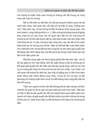 Tách con người ra khỏi vấn đề đàm phán
57
mà chúng ta chấp nhận xem chúng là những vấn đề chung và cùng
nhau đối mặt với chúng.
Để có thể biến sự đối đầu với đối phương trở thành quan hệ sát
cánh bên nhau, bạn phải nêu vấn đề với họ thật rõ ràng. Chẳng hạn
như “Hãy xem này, cả hai chúng ta đều là luật sư [nhà ngoại giao, nhà
kinh doanh, cùng một gia đình,v.v...]. Nếu chúng ta không cùng cố gắng
thỏa mãn lợi ích của nhau mà chỉ quan tâm đến lợi ích một phía thì
chúng ta sẽ rất khó đạt được bất kỳ một thỏa thuận nào làm thỏa mãn
một trong hai ta. Vì vậy, chúng ta hãy cùng nhìn vào vấn đề và tìm cách
thỏa mãn lợi ích chung của cả hai.” Bạn có thể bắt đầu cuộc đàm phán
như một tiến trình chung để hai bên cùng kề vai sát cánh giải quyết vấn
đề bằng việc hành động sao cho đối phương mong muốn tham gia vào
tiến trình đàm phán đó.
Đôi bên cùng ngồi với nhau đúng nghĩa trên bàn làm việc với vô
số các giấy tờ như hợp đồng, bản đồ, giấy trắng và tất cả những gì có
thể giúp giải quyết vấn đề. Nếu bạn đã xây dựng được một cơ sở cho
sự tin tưởng lẫn nhau thì tình hình sẽ còn tốt hơn nhiều. Tuy nhiên, với
mối quan hệ không ổn định đó, bạn hãy cố gắng duy trì tiến trình đàm
phán bằng việc hành động cùng nhau, trong đó chỉ có bạn và đối
phương với những nhận thức và lợi ích đối kháng nhau cùng đối mặt với
vấn đề chung.
Tách con người ra khỏi vấn đề không phải là việc mà bạn chỉ làm
một lần rồi quên đi; đó là việc mà bạn phải luôn luôn thực hiện. Tiếp cận
cơ bản ở đây là giải quyết vấn đề con người theo quan điểm giữa con
người với nhau và giải quyết vấn đề đàm phán dựa trên những nội dung
chính của nó. Cách thực hiện cụ thể sẽ được trình bày ở ba chương kế
tiếp.
 