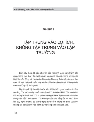 CHƯƠNG 3
TẬP TRUNG VÀO LỢI ÍCH,
KHÔNG TẬP TRUNG VÀO LẬP
TRƯỜNG
Bạn hãy theo dõi câu chuyện của hai sinh viên nam tranh cãi
nhau trong một thư viện. Một người muốn mở cửa sổ, trong khi người
kia thì muốn đóng lại. Họ tranh cãi qua lại để quyết định mở cửa như thế
nào: hé mở, mở phân nửa hay mở ba phần tư của cửa sổ. Không cách
nào vừa lòng cả hai người.
Người quản lý thư viện bước vào. Cô ta hỏi người muốn mở cửa
sổ rằng “Tại sao anh lại muốn mở cửa sổ?”. Anh ta trả lời: “Tôi muốn hít
thở không khí mát mẻ”. Cô ta lại hỏi tiếp người kia “Tại sao anh lại muốn
đóng cửa sổ?”. Anh ta nó: “Tôi không muốn cho tiếng ồn lọt vào”. Sau
khi suy nghĩ nhanh, cô ta mở rộng cửa sổ ở phòng kế bên, vừa có
không khí trong lành vừa tránh được tiếng ồn bên ngoài vào.
Các phng pháp đàm phán theo nguyên t c
58
 